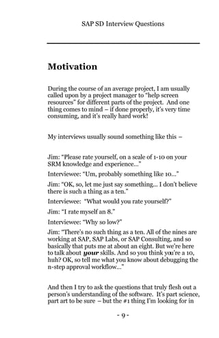 SAP SD Interview Questions
- 9 -
Motivation
During the course of an average project, I am usually
called upon by a project manager to “help screen
resources” for different parts of the project. And one
thing comes to mind – if done properly, it’s very time
consuming, and it’s really hard work!
My interviews usually sound something like this –
Jim: “Please rate yourself, on a scale of 1-10 on your
SRM knowledge and experience…”
Interviewee: “Um, probably something like 10…”
Jim: “OK, so, let me just say something... I don’t believe
there is such a thing as a ten.”
Interviewee: “What would you rate yourself?”
Jim: “I rate myself an 8.”
Interviewee: “Why so low?”
Jim: “There’s no such thing as a ten. All of the nines are
working at SAP, SAP Labs, or SAP Consulting, and so
basically that puts me at about an eight. But we’re here
to talk about your skills. And so you think you’re a 10,
huh? OK, so tell me what you know about debugging the
n-step approval workflow…”
And then I try to ask the questions that truly flesh out a
person’s understanding of the software. It’s part science,
part art to be sure – but the #1 thing I’m looking for in
 