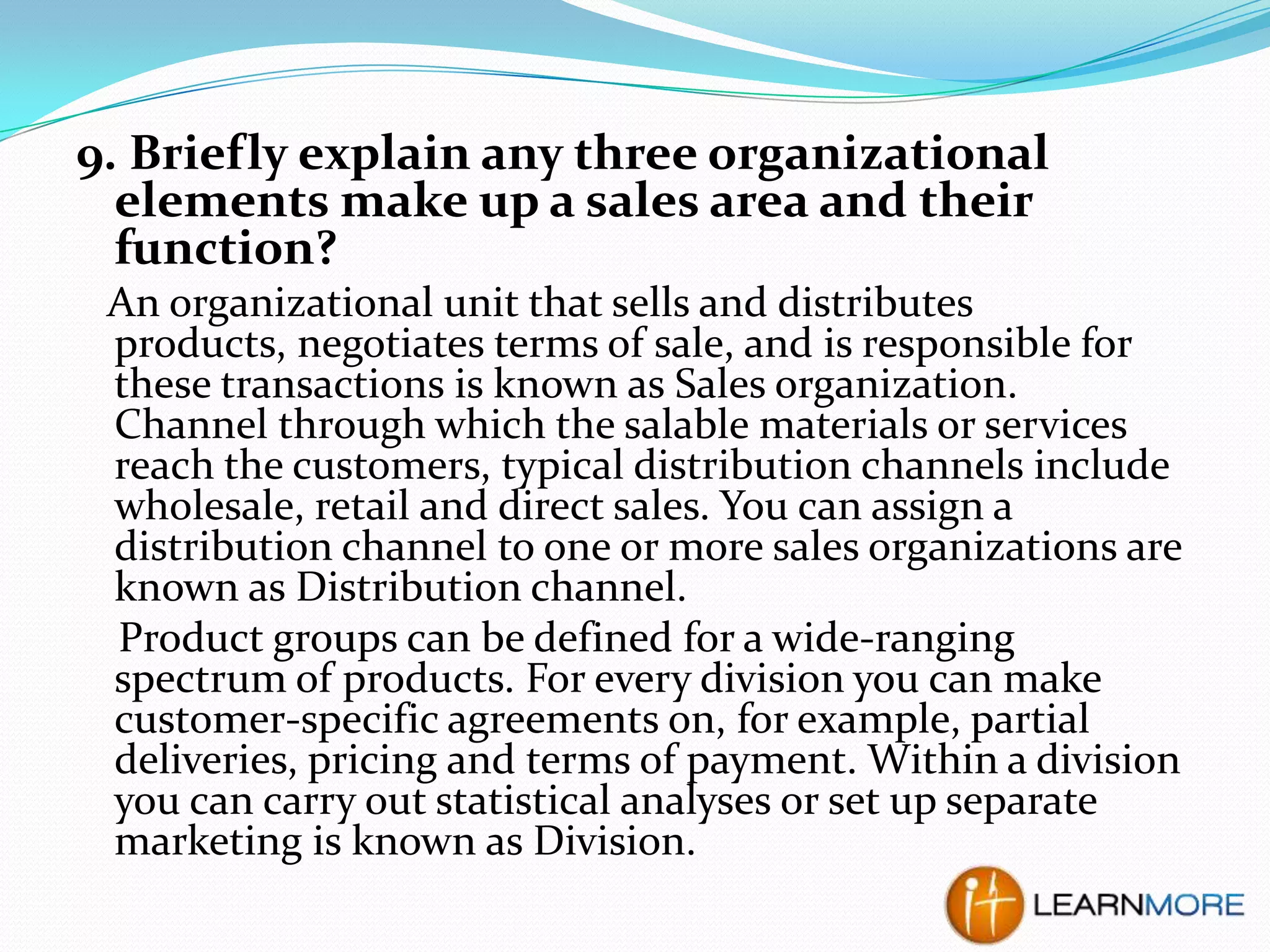 9. Briefly explain any three organizational
elements make up a sales area and their
function?
An organizational unit that sells and distributes
products, negotiates terms of sale, and is responsible for
these transactions is known as Sales organization.
Channel through which the salable materials or services
reach the customers, typical distribution channels include
wholesale, retail and direct sales. You can assign a
distribution channel to one or more sales organizations are
known as Distribution channel.
Product groups can be defined for a wide-ranging
spectrum of products. For every division you can make
customer-specific agreements on, for example, partial
deliveries, pricing and terms of payment. Within a division
you can carry out statistical analyses or set up separate
marketing is known as Division.

 