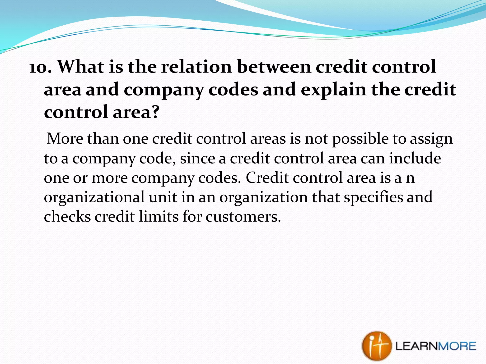 10. What is the relation between credit control
area and company codes and explain the credit
control area?
More than one credit control areas is not possible to assign
to a company code, since a credit control area can include
one or more company codes. Credit control area is a n
organizational unit in an organization that specifies and
checks credit limits for customers.

 