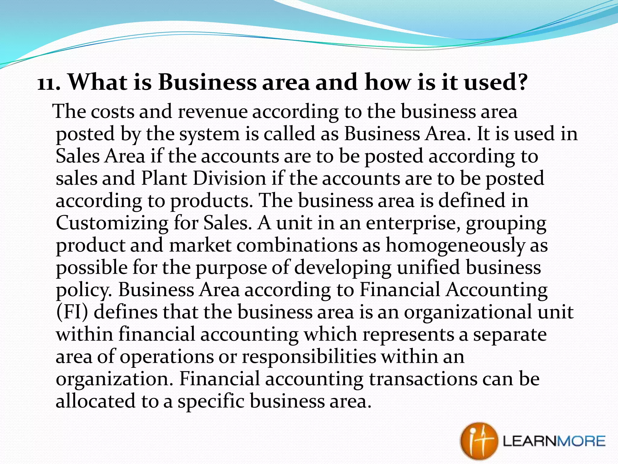 11. What is Business area and how is it used?
The costs and revenue according to the business area
posted by the system is called as Business Area. It is used in
Sales Area if the accounts are to be posted according to
sales and Plant Division if the accounts are to be posted
according to products. The business area is defined in
Customizing for Sales. A unit in an enterprise, grouping
product and market combinations as homogeneously as
possible for the purpose of developing unified business
policy. Business Area according to Financial Accounting
(FI) defines that the business area is an organizational unit
within financial accounting which represents a separate
area of operations or responsibilities within an
organization. Financial accounting transactions can be
allocated to a specific business area.

 