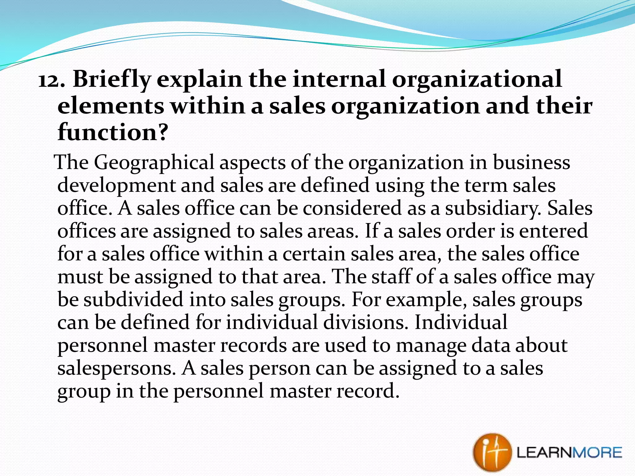 12. Briefly explain the internal organizational
elements within a sales organization and their
function?
The Geographical aspects of the organization in business
development and sales are defined using the term sales
office. A sales office can be considered as a subsidiary. Sales
offices are assigned to sales areas. If a sales order is entered
for a sales office within a certain sales area, the sales office
must be assigned to that area. The staff of a sales office may
be subdivided into sales groups. For example, sales groups
can be defined for individual divisions. Individual
personnel master records are used to manage data about
salespersons. A sales person can be assigned to a sales
group in the personnel master record.

 