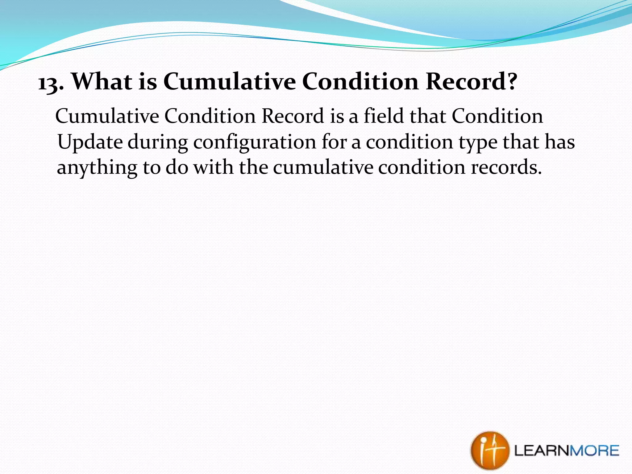 13. What is Cumulative Condition Record?
Cumulative Condition Record is a field that Condition
Update during configuration for a condition type that has
anything to do with the cumulative condition records.

 