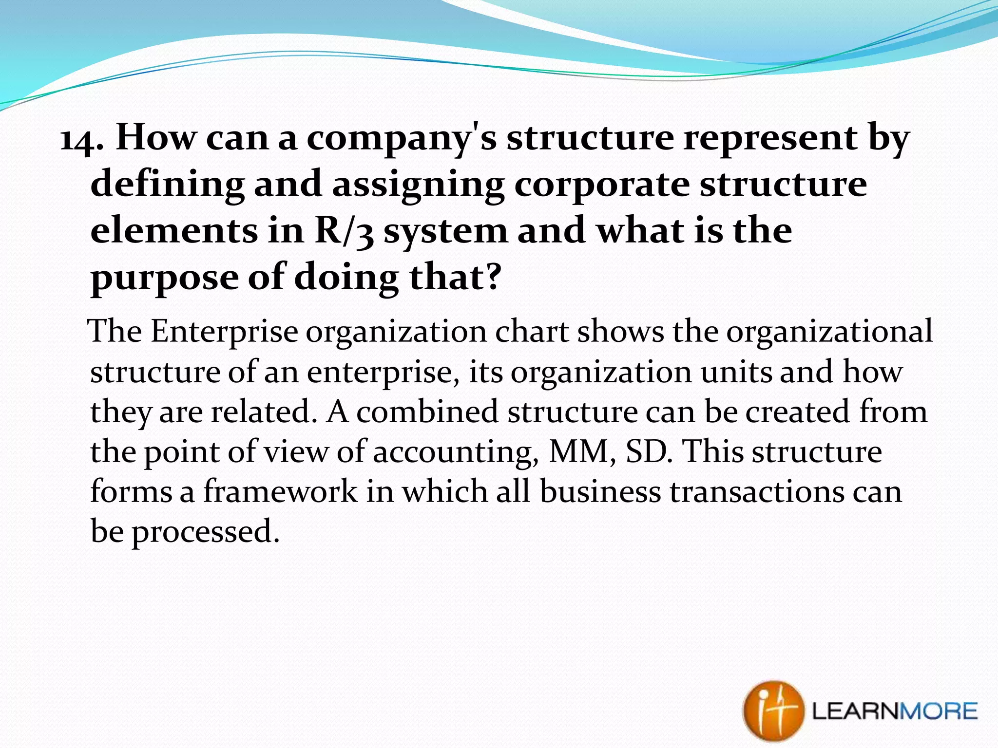 14. How can a company's structure represent by
defining and assigning corporate structure
elements in R/3 system and what is the
purpose of doing that?
The Enterprise organization chart shows the organizational
structure of an enterprise, its organization units and how
they are related. A combined structure can be created from
the point of view of accounting, MM, SD. This structure
forms a framework in which all business transactions can
be processed.

 