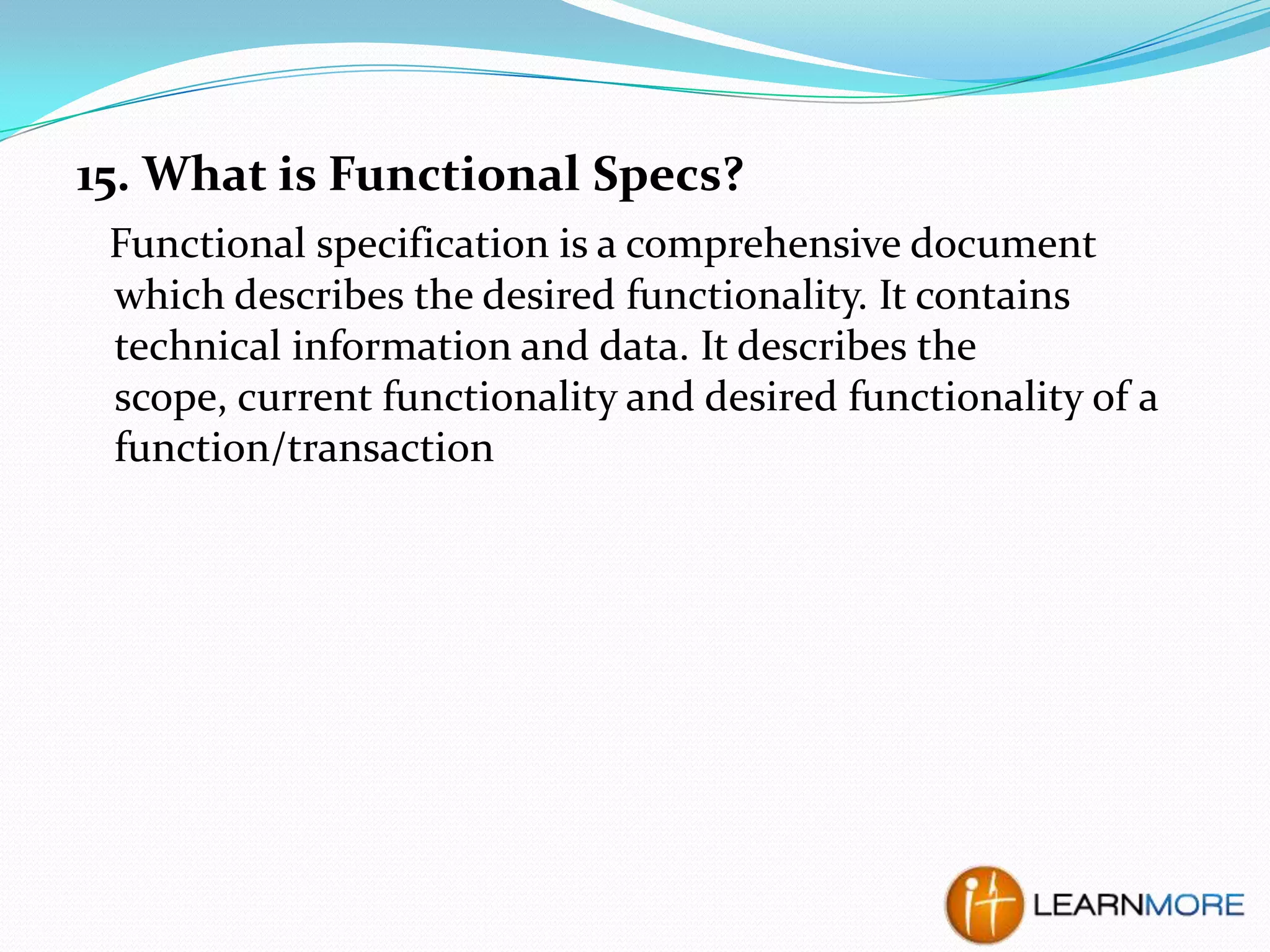 15. What is Functional Specs?
Functional specification is a comprehensive document
which describes the desired functionality. It contains
technical information and data. It describes the
scope, current functionality and desired functionality of a
function/transaction

 