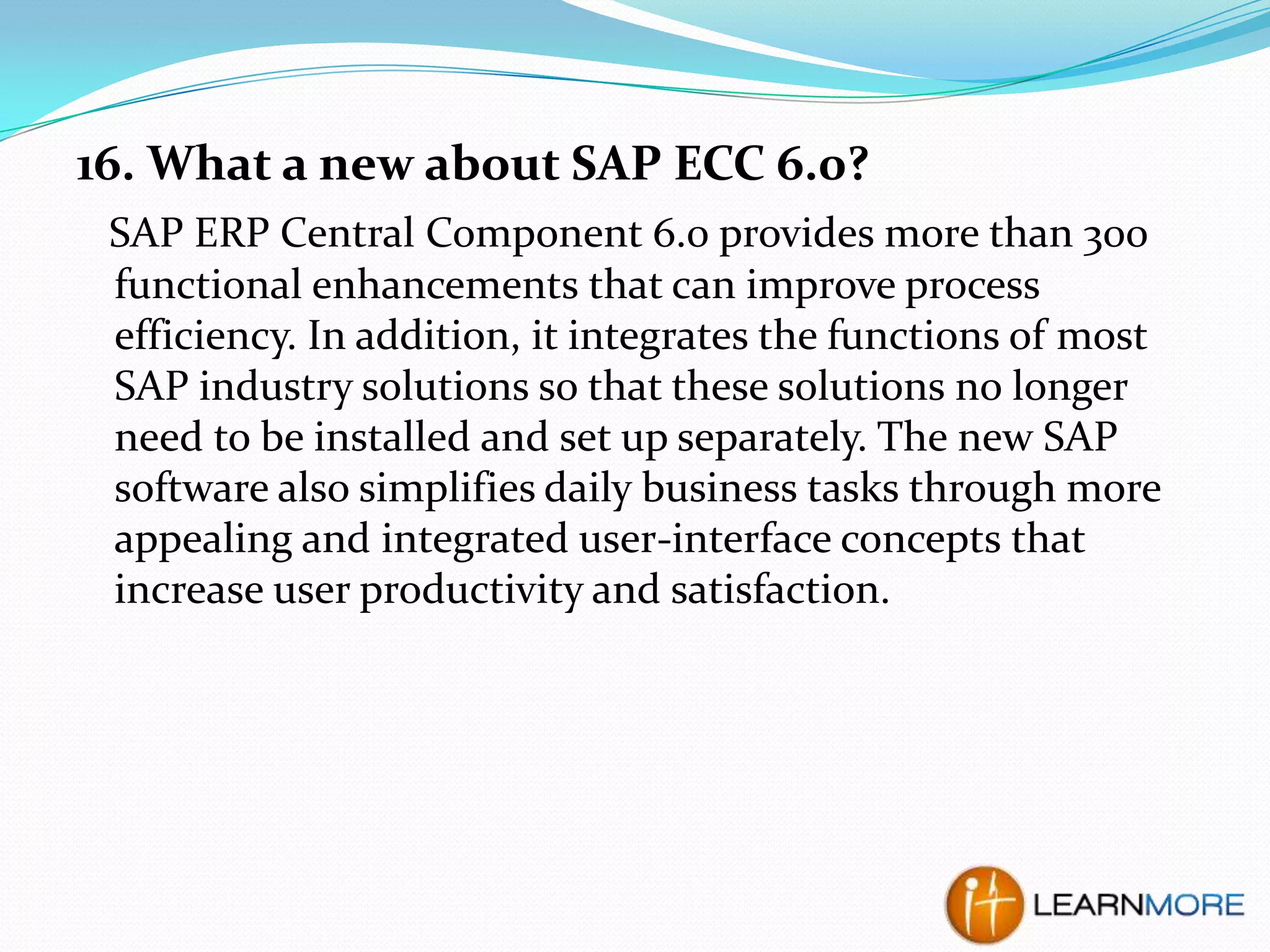 16. What a new about SAP ECC 6.0?
SAP ERP Central Component 6.0 provides more than 300
functional enhancements that can improve process
efficiency. In addition, it integrates the functions of most
SAP industry solutions so that these solutions no longer
need to be installed and set up separately. The new SAP
software also simplifies daily business tasks through more
appealing and integrated user-interface concepts that
increase user productivity and satisfaction.

 