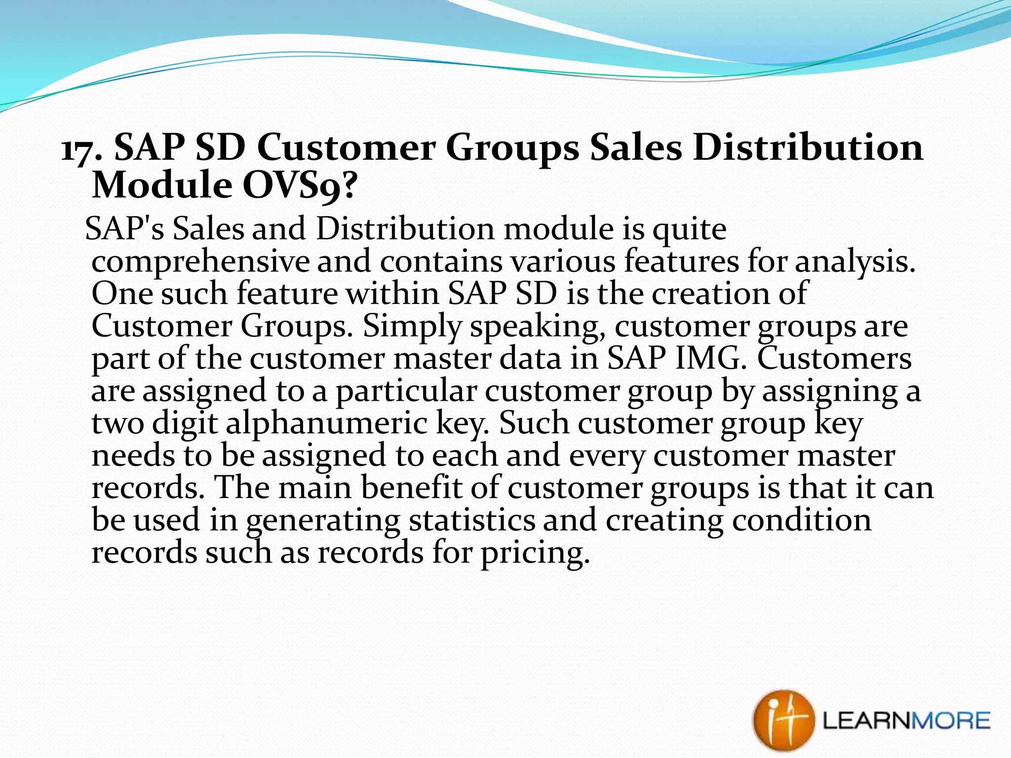 17. SAP SD Customer Groups Sales Distribution
Module OVS9?
SAP's Sales and Distribution module is quite
comprehensive and contains various features for analysis.
One such feature within SAP SD is the creation of
Customer Groups. Simply speaking, customer groups are
part of the customer master data in SAP IMG. Customers
are assigned to a particular customer group by assigning a
two digit alphanumeric key. Such customer group key
needs to be assigned to each and every customer master
records. The main benefit of customer groups is that it can
be used in generating statistics and creating condition
records such as records for pricing.

 
