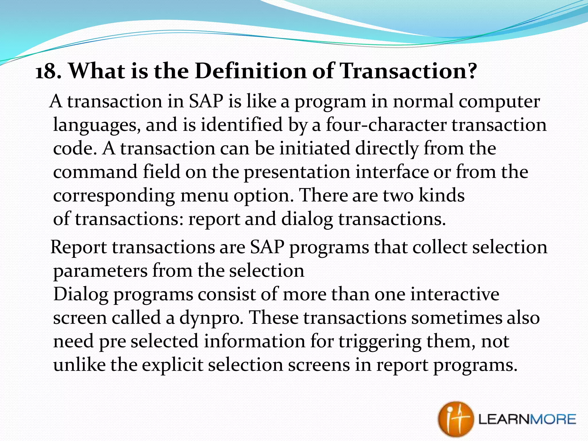 18. What is the Definition of Transaction?
A transaction in SAP is like a program in normal computer
languages, and is identified by a four-character transaction
code. A transaction can be initiated directly from the
command field on the presentation interface or from the
corresponding menu option. There are two kinds
of transactions: report and dialog transactions.
Report transactions are SAP programs that collect selection
parameters from the selection
Dialog programs consist of more than one interactive
screen called a dynpro. These transactions sometimes also
need pre selected information for triggering them, not
unlike the explicit selection screens in report programs.

 