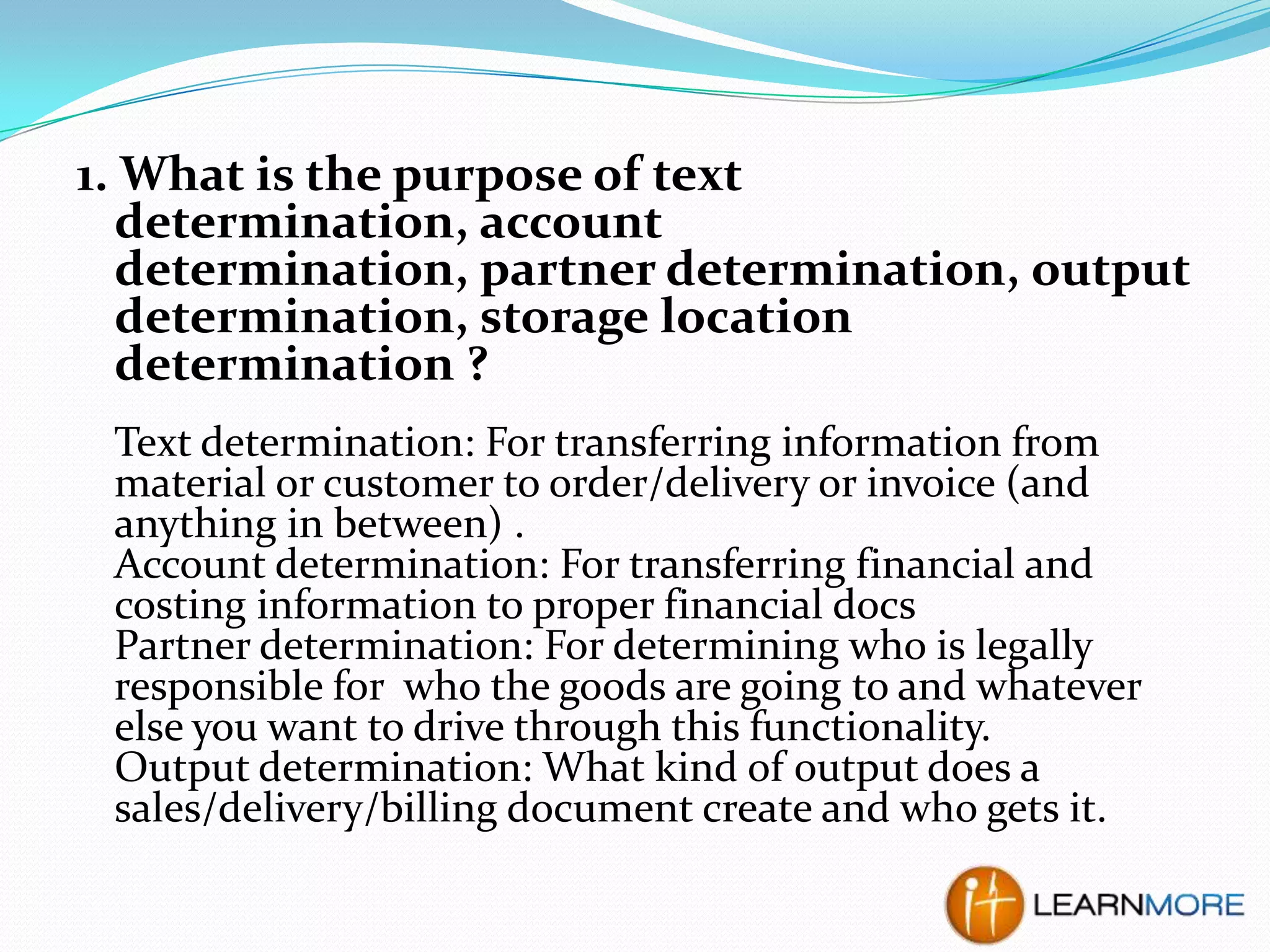 1. What is the purpose of text
determination, account
determination, partner determination, output
determination, storage location
determination ?
Text determination: For transferring information from
material or customer to order/delivery or invoice (and
anything in between) .
Account determination: For transferring financial and
costing information to proper financial docs
Partner determination: For determining who is legally
responsible for who the goods are going to and whatever
else you want to drive through this functionality.
Output determination: What kind of output does a
sales/delivery/billing document create and who gets it.

 