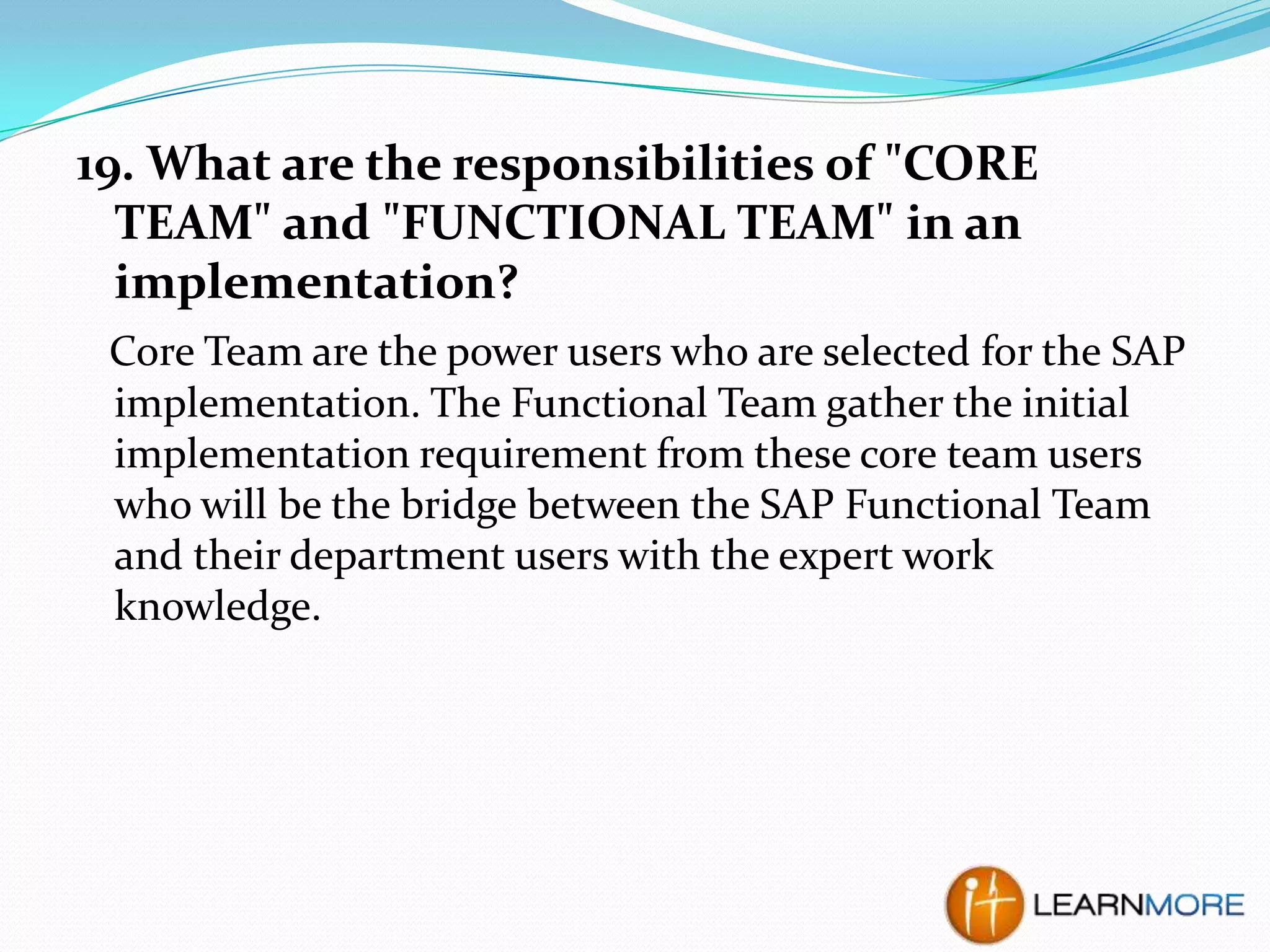 19. What are the responsibilities of "CORE
TEAM" and "FUNCTIONAL TEAM" in an
implementation?
Core Team are the power users who are selected for the SAP
implementation. The Functional Team gather the initial
implementation requirement from these core team users
who will be the bridge between the SAP Functional Team
and their department users with the expert work
knowledge.

 