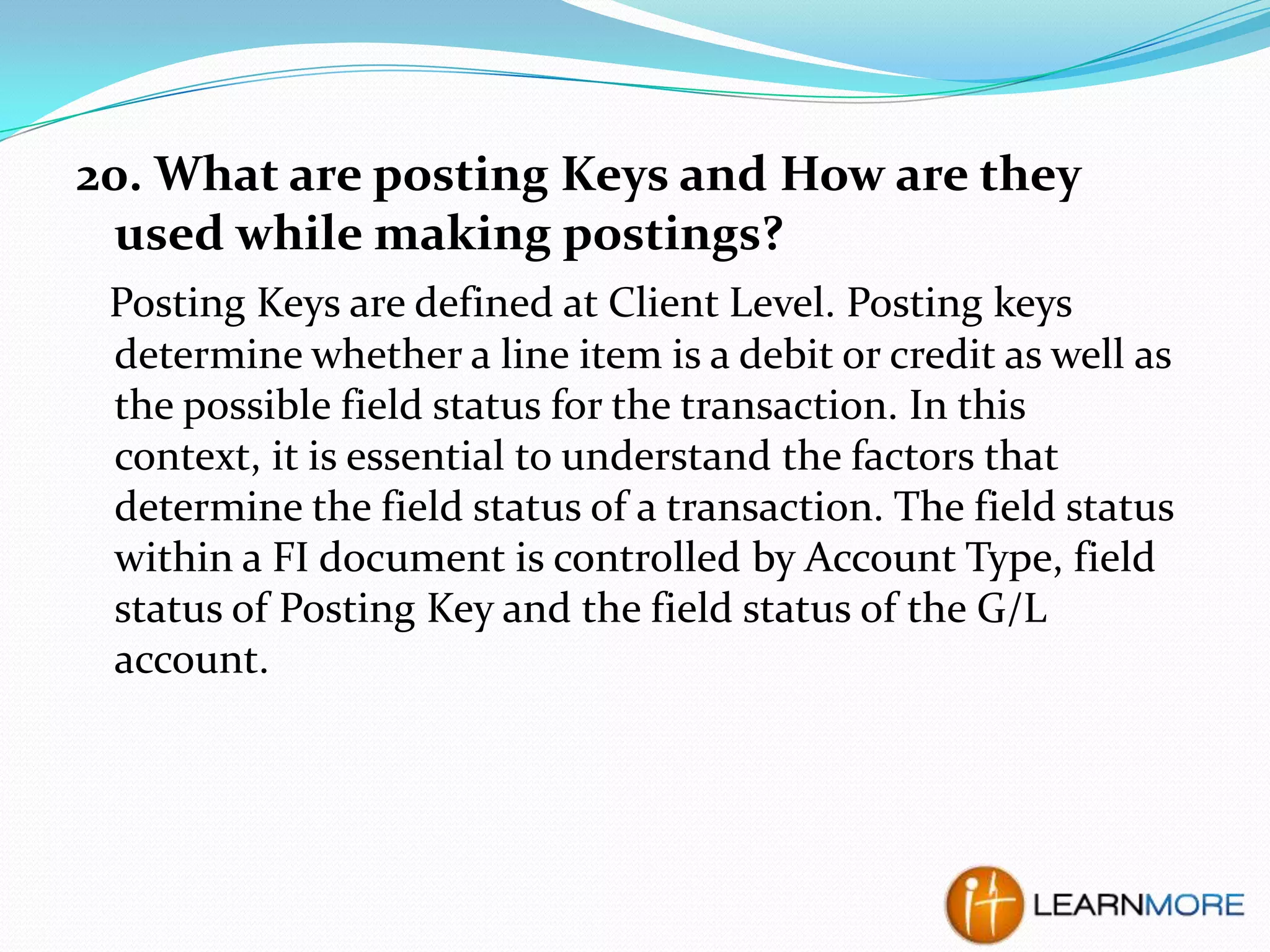 20. What are posting Keys and How are they
used while making postings?
Posting Keys are defined at Client Level. Posting keys
determine whether a line item is a debit or credit as well as
the possible field status for the transaction. In this
context, it is essential to understand the factors that
determine the field status of a transaction. The field status
within a FI document is controlled by Account Type, field
status of Posting Key and the field status of the G/L
account.

 