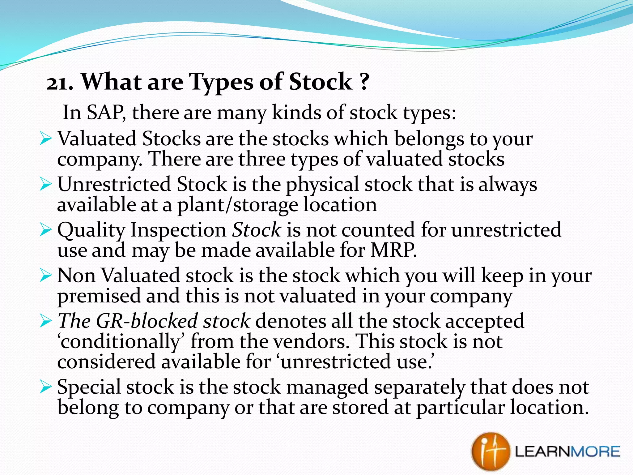 21. What are Types of Stock ?
In SAP, there are many kinds of stock types:
 Valuated Stocks are the stocks which belongs to your
company. There are three types of valuated stocks
 Unrestricted Stock is the physical stock that is always
available at a plant/storage location
 Quality Inspection Stock is not counted for unrestricted
use and may be made available for MRP.
 Non Valuated stock is the stock which you will keep in your
premised and this is not valuated in your company
 The GR-blocked stock denotes all the stock accepted
‘conditionally’ from the vendors. This stock is not
considered available for ‘unrestricted use.’
 Special stock is the stock managed separately that does not
belong to company or that are stored at particular location.

 