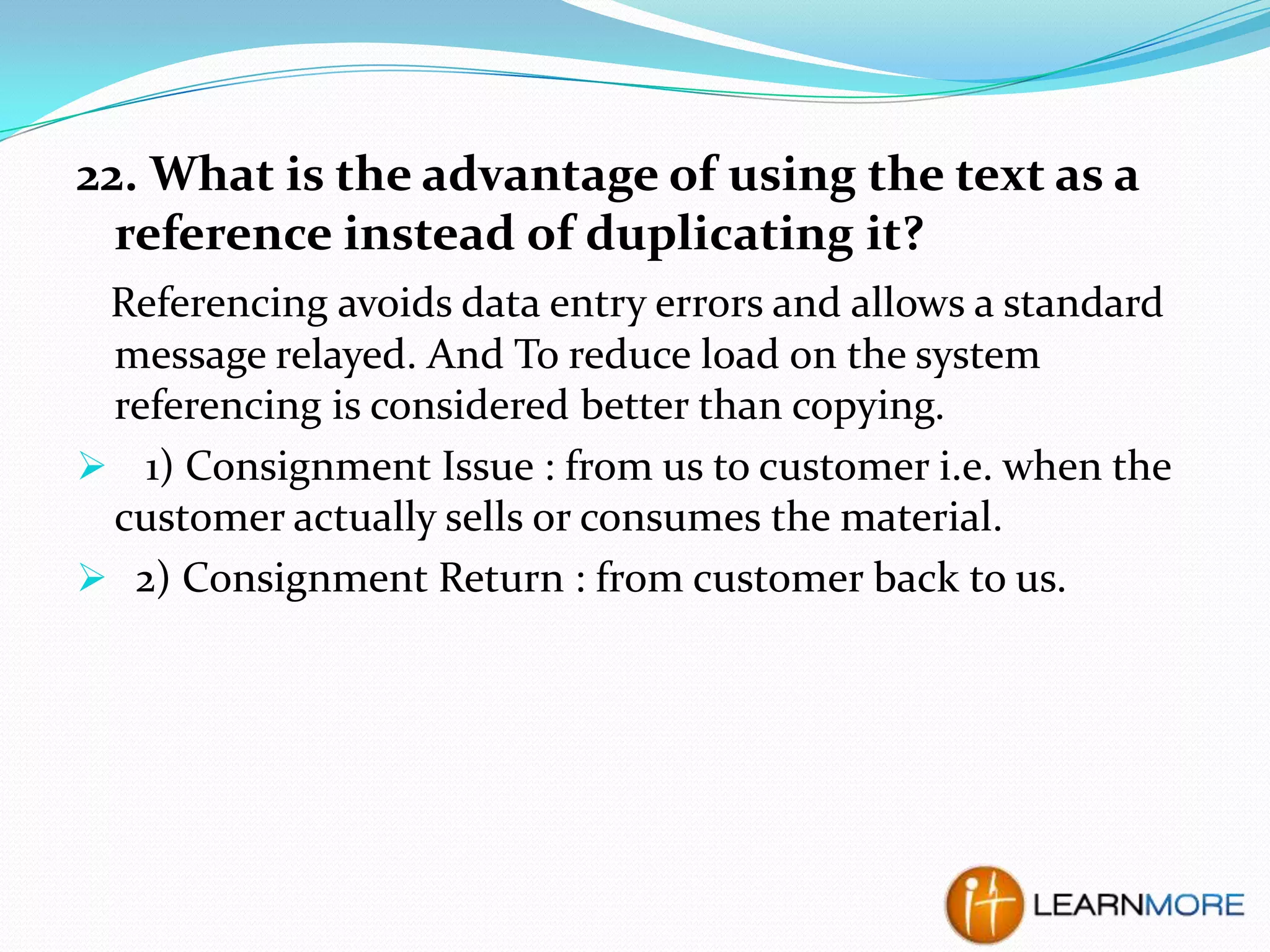 22. What is the advantage of using the text as a
reference instead of duplicating it?
Referencing avoids data entry errors and allows a standard
message relayed. And To reduce load on the system
referencing is considered better than copying.
 1) Consignment Issue : from us to customer i.e. when the
customer actually sells or consumes the material.
 2) Consignment Return : from customer back to us.

 