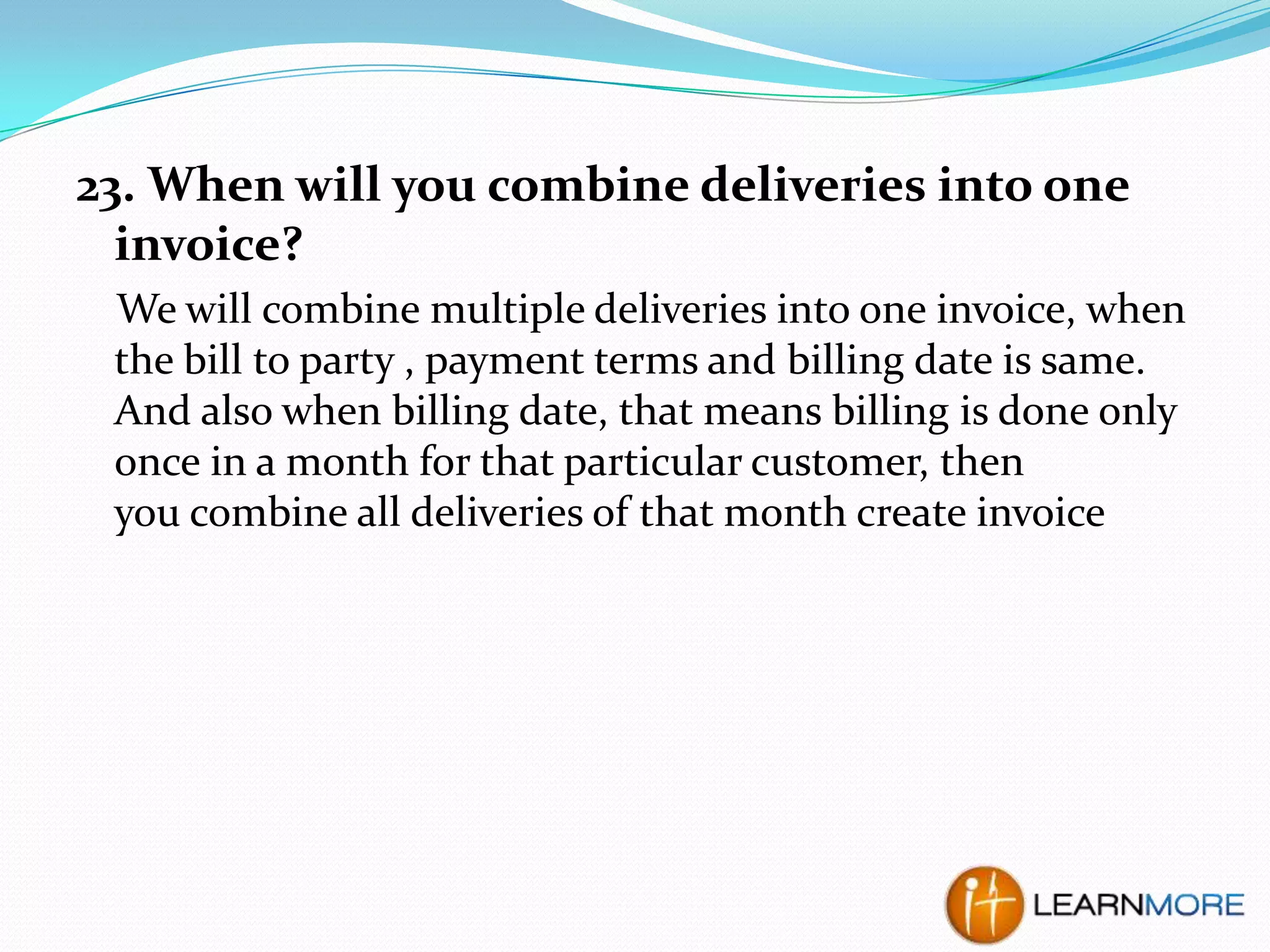 23. When will you combine deliveries into one
invoice?
We will combine multiple deliveries into one invoice, when
the bill to party , payment terms and billing date is same.
And also when billing date, that means billing is done only
once in a month for that particular customer, then
you combine all deliveries of that month create invoice

 