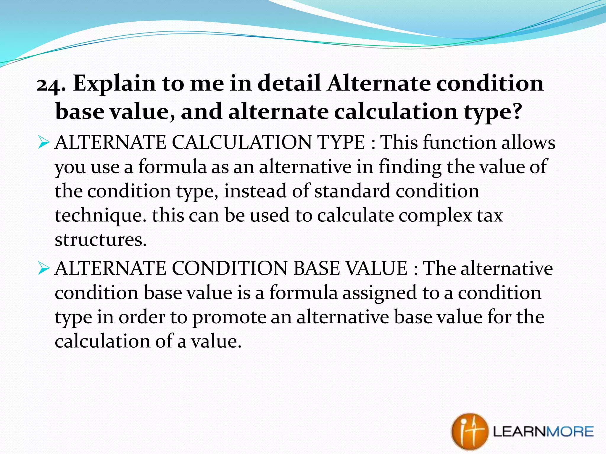 24. Explain to me in detail Alternate condition
base value, and alternate calculation type?
 ALTERNATE CALCULATION TYPE : This function allows

you use a formula as an alternative in finding the value of
the condition type, instead of standard condition
technique. this can be used to calculate complex tax
structures.
 ALTERNATE CONDITION BASE VALUE : The alternative
condition base value is a formula assigned to a condition
type in order to promote an alternative base value for the
calculation of a value.

 