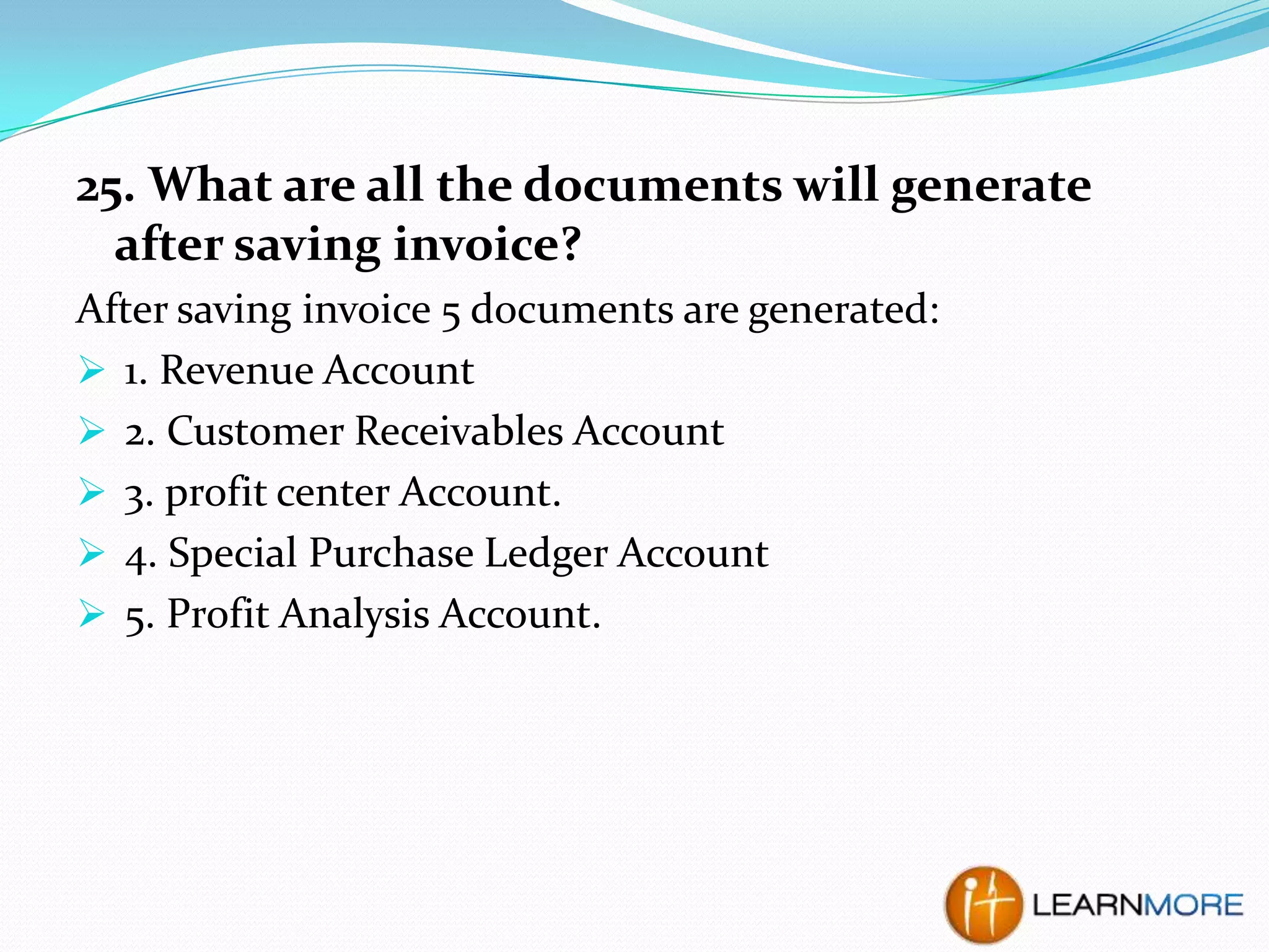 25. What are all the documents will generate
after saving invoice?
After saving invoice 5 documents are generated:
 1. Revenue Account
 2. Customer Receivables Account
 3. profit center Account.
 4. Special Purchase Ledger Account
 5. Profit Analysis Account.

 