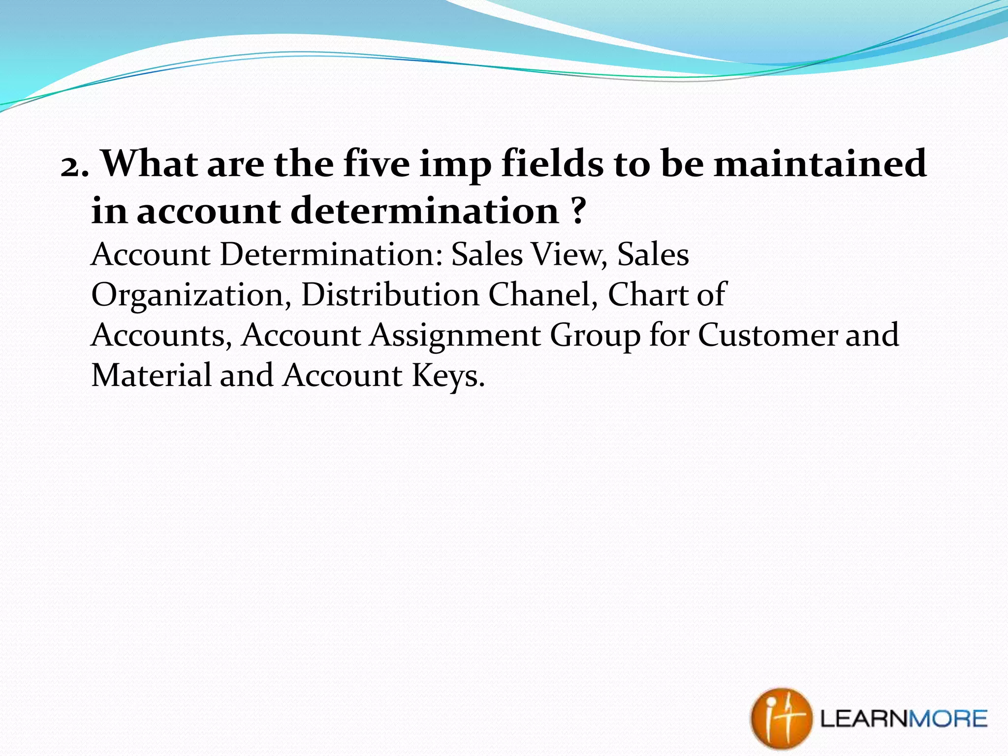 2. What are the five imp fields to be maintained
in account determination ?
Account Determination: Sales View, Sales
Organization, Distribution Chanel, Chart of
Accounts, Account Assignment Group for Customer and
Material and Account Keys.

 
