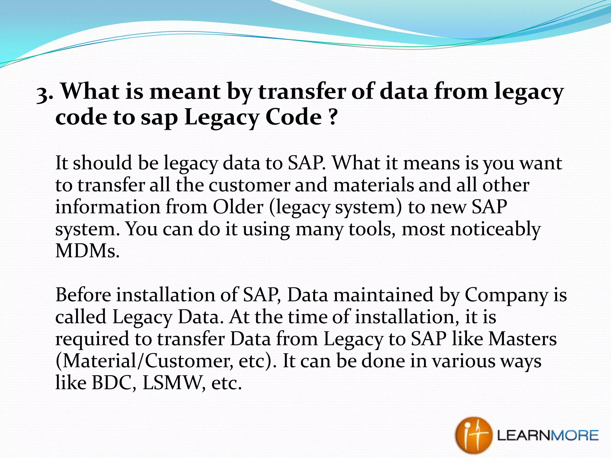 3. What is meant by transfer of data from legacy
code to sap Legacy Code ?
It should be legacy data to SAP. What it means is you want
to transfer all the customer and materials and all other
information from Older (legacy system) to new SAP
system. You can do it using many tools, most noticeably
MDMs.
Before installation of SAP, Data maintained by Company is
called Legacy Data. At the time of installation, it is
required to transfer Data from Legacy to SAP like Masters
(Material/Customer, etc). It can be done in various ways
like BDC, LSMW, etc.

 
