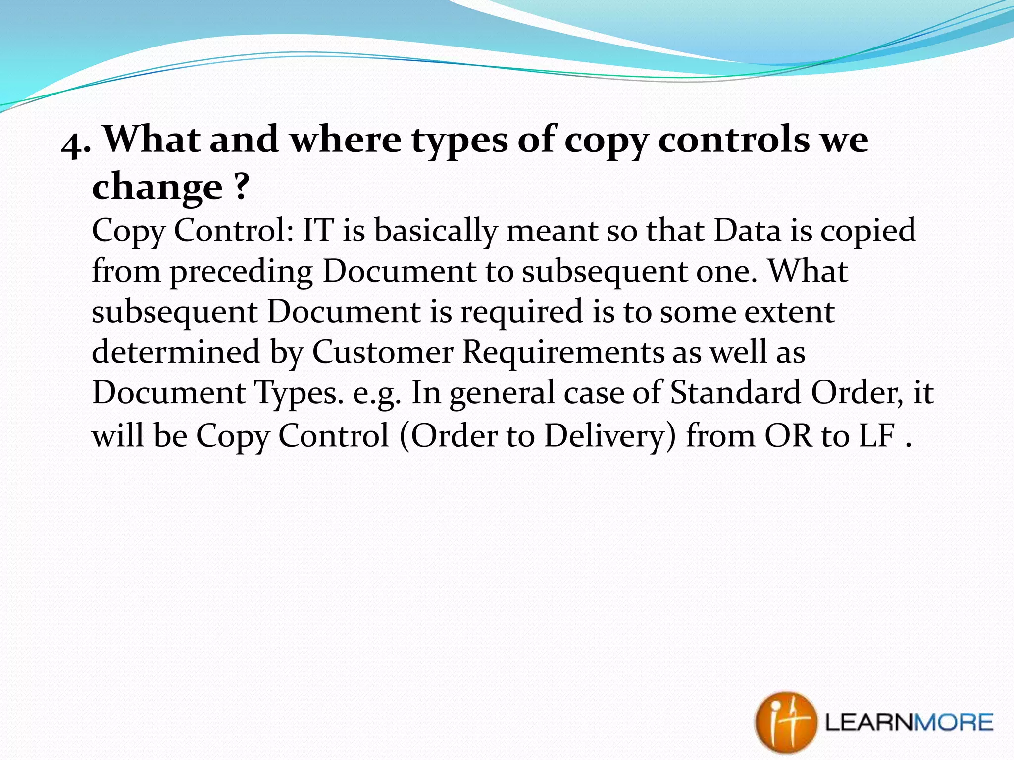 4. What and where types of copy controls we
change ?
Copy Control: IT is basically meant so that Data is copied
from preceding Document to subsequent one. What
subsequent Document is required is to some extent
determined by Customer Requirements as well as
Document Types. e.g. In general case of Standard Order, it
will be Copy Control (Order to Delivery) from OR to LF .

 