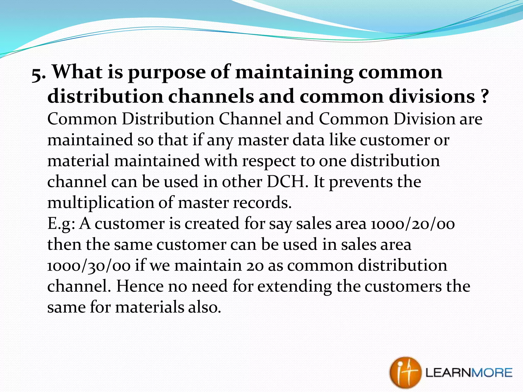 5. What is purpose of maintaining common
distribution channels and common divisions ?
Common Distribution Channel and Common Division are
maintained so that if any master data like customer or
material maintained with respect to one distribution
channel can be used in other DCH. It prevents the
multiplication of master records.
E.g: A customer is created for say sales area 1000/20/00
then the same customer can be used in sales area
1000/30/00 if we maintain 20 as common distribution
channel. Hence no need for extending the customers the
same for materials also.

 