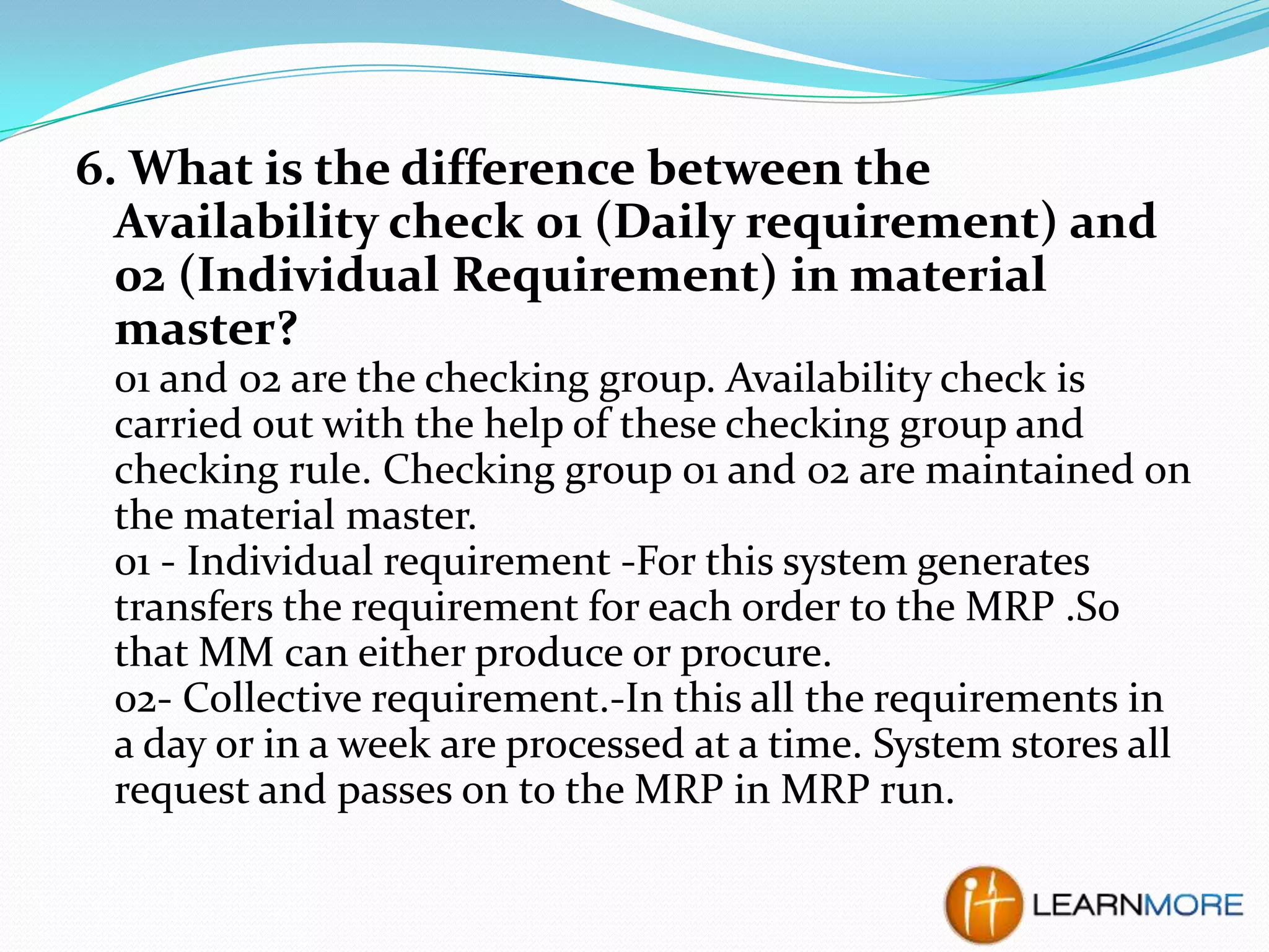 6. What is the difference between the
Availability check 01 (Daily requirement) and
02 (Individual Requirement) in material
master?
01 and 02 are the checking group. Availability check is
carried out with the help of these checking group and
checking rule. Checking group 01 and 02 are maintained on
the material master.
01 - Individual requirement -For this system generates
transfers the requirement for each order to the MRP .So
that MM can either produce or procure.
02- Collective requirement.-In this all the requirements in
a day or in a week are processed at a time. System stores all
request and passes on to the MRP in MRP run.

 