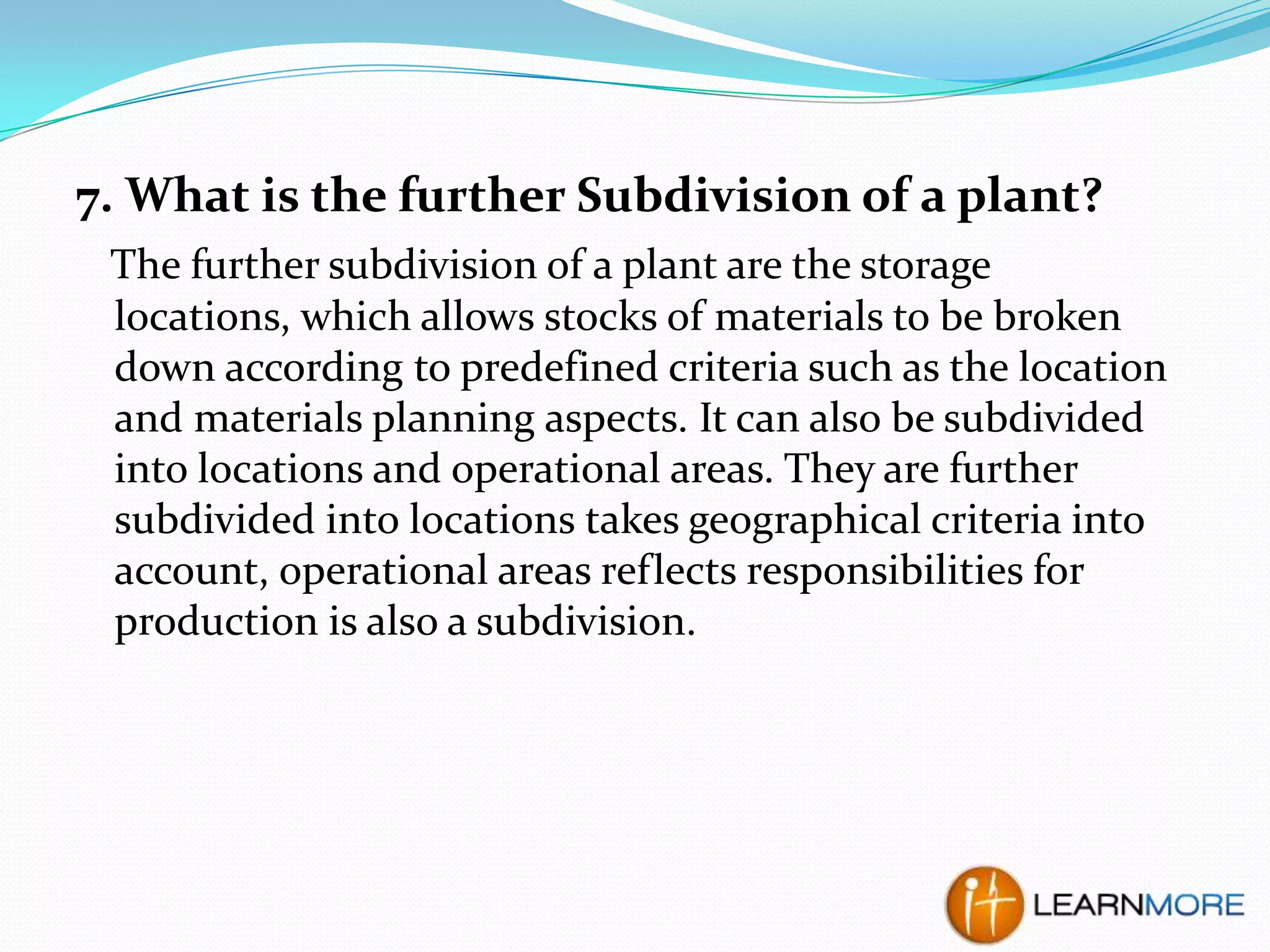 7. What is the further Subdivision of a plant?
The further subdivision of a plant are the storage
locations, which allows stocks of materials to be broken
down according to predefined criteria such as the location
and materials planning aspects. It can also be subdivided
into locations and operational areas. They are further
subdivided into locations takes geographical criteria into
account, operational areas reflects responsibilities for
production is also a subdivision.

 