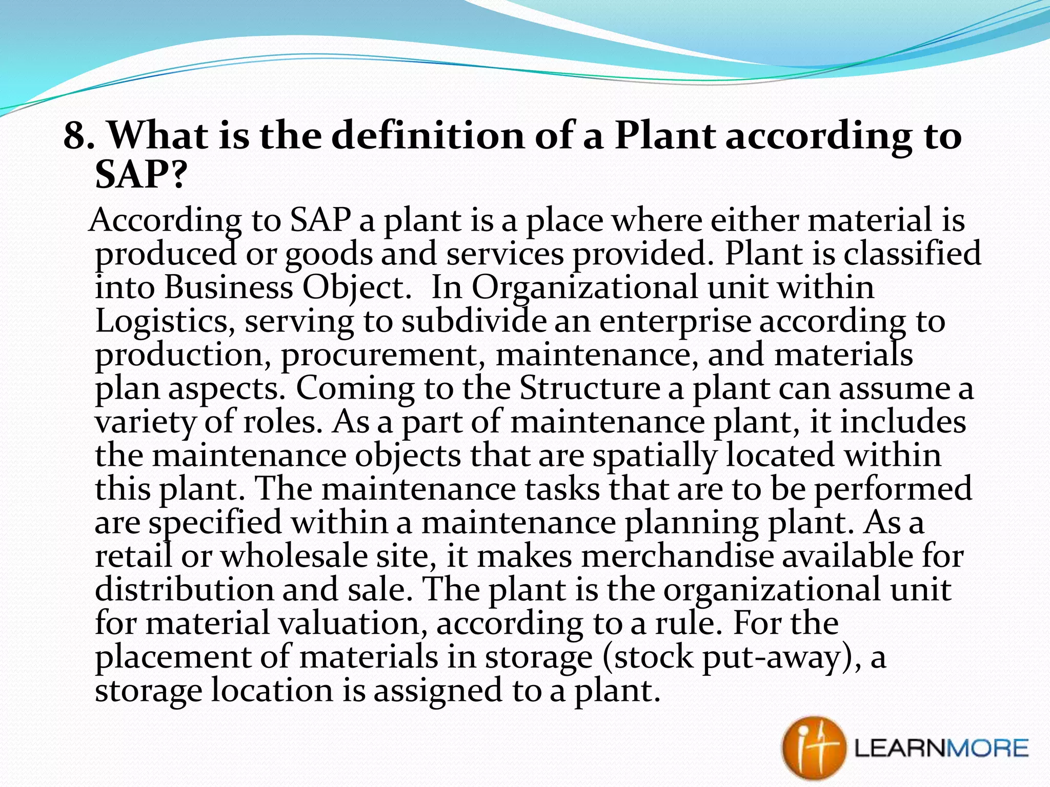 8. What is the definition of a Plant according to
SAP?
According to SAP a plant is a place where either material is
produced or goods and services provided. Plant is classified
into Business Object. In Organizational unit within
Logistics, serving to subdivide an enterprise according to
production, procurement, maintenance, and materials
plan aspects. Coming to the Structure a plant can assume a
variety of roles. As a part of maintenance plant, it includes
the maintenance objects that are spatially located within
this plant. The maintenance tasks that are to be performed
are specified within a maintenance planning plant. As a
retail or wholesale site, it makes merchandise available for
distribution and sale. The plant is the organizational unit
for material valuation, according to a rule. For the
placement of materials in storage (stock put-away), a
storage location is assigned to a plant.

 
