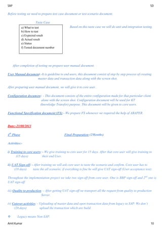 SAP SD
Amit Kumar 10
Before testing we need to prepare test case document or test scenario document.
Taste Case
Based on this taste case we will do unit and integration testing.
After completion of testing we prepare user manual document.
User Manual document:-It is guideline to end users, this document consist of step by step process of creating
master data and transaction data along with the screen shot.
After preparing user manual document, we will give it to core user.
Configuration document: - This document consists of the entire configuration made for that particular client
alone with the screen shot. Configuration document will be used for KT
(knowledge Transfer) purpose. This document will be given to core users.
Functional Specification document (FS):- We prepare FS whenever we required the help of ABAPER.
Date:-23/08/2013
4th
Phase Final Preparation (2Months)
Activities:-
i) Training to core users: - We give training to core user for 15 days. After that core user will give training to
(15 days) their end User.
ii) UAT Sign-off: - After training we will ask core user to taste the scenario and confirm. Core user has to
(10 days) taste the all scenario; if everything is fine he will give UAT sign-off (User acceptance test).
Throughout the implementation project we take two sign-off from core user. One is BBP sign-off and 2nd
one is
UAT sign-off.
iii) Quality to production: - After getting UAT sign-off we transport all the request from quality to production
Server.
iv) Cutover activities: - Uploading of master data and open transaction data from legacy to SAP. We don’t
(20 days) upload the transaction which are build.
 Legacy means Non-SAP.
a) What to test
b) How to test
c) Expected result
d) Actual result
e) Status
f) Tested document number
 