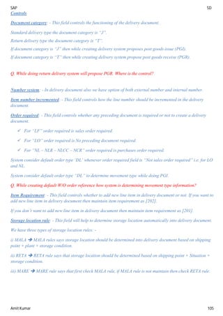 SAP SD
Amit Kumar 105
Controls
Document category: - This field controls the functioning of the delivery document.
Standard delivery type the document category is “J”.
Return delivery type the document category is “T”.
If document category is “J” then while creating delivery system proposes post goods issue (PGI).
If document category is “T” then while creating delivery system propose post goods receive (PGR).
Q. While doing return delivery system will propose PGR. Where is the control?
Number system: - In delivery document also we have option of both external number and internal number.
Item number incremented: - This field controls how the line number should be incremented in the delivery
document.
Order required: - This field controls whether any preceding document is required or not to create a delivery
document.
 For “LF” order required is sales order required.
 For “LO” order required is No preceding document required.
 For “NL – NLR – NLCC – NCR” order required is purchases order required.
System consider default order type ‘DL’ whenever order required field is “Not sales order required” i.e. for LO
and NL.
System consider default order type “DL” to determine movement type while doing PGI.
Q. While creating default W/O order reference how system is determining movement type information?
Item Requirement: - This field controls whether to add new line item in delivery document or not. If you want to
add new line item in delivery document then maintain item requirement as [202].
If you don’t want to add new line item in delivery document then maintain item requirement as [201].
Storage location rule: - This field will help to determine storage location automatically into delivery document.
We have three types of storage location rules: -
i) MALA  MALA rules says storage location should be determined into delivery document based on shipping
point + plant + storage condition.
ii) RETA  RETA rule says that storage location should be determined based on shipping point + Situation +
storage condition.
iii) MARE  MARE rule says that first check MALA rule, if MALA rule is not maintain then check RETA rule.
 