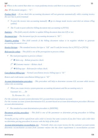 SAP SD
Amit Kumar 108
Q. Where is the control that when we create performa invoice and there is no accounting entry?
Ans. SD document category – “U”.
Posting block: - If you check this accounting document will not generate automatically while creating invoice
the user has to post it manual.
 To post the invoice into accounting manually  go to change mode invoice and click on release (Flag
symbol).
 The T-code to post collective billing document into accounting is [VFX3].
Statistics: - This field controls whether to update billing document data into LIS or not.
Document type: - The document type for accounting document is “RV”.
Negative posting: - This field controls if the billing document values is in negative whether to generate
accounting document or not.
Invoice list type: - The standard invoice list type is “LR” and T-code for invoice list is [VF21] or [VF24].
Relevant for rebate: - This field is one of the prerequisite to process rebate.
 The total prerequisite to process rebates:
1st
 Sales org – Rebate proactive check.
2nd
 Customer master – Rebate check
3rd
 Billing type – Relevant for rebate check.
Cancellation billing type: - Normal cancellation invoice billing type is “S1”
Return and credit memo cancellation billing type is “S2”
Account determination procedure: - This procedure will help to determine revenue G/L account while invoice
values into accounting.
 When you create invoice system generate accounting document and the accounting entry is
Customer A/c.......Dr
To, Revenue A/c.....Cr.
For the customer account system determine G/L account from reconciliation account.
For the revenue account system determination G/L account based on account determination procedure (Revenue
account determination).
 The standard account determination procedure is [KOFI00].
Document pricing procedure: - This field is one of the parameter to determine pricing procedure in billing
document.
Normally pricing will be copied from sales order to invoice but some scenario if you don’t have sales order then
we determine pricing procedure in invoice with the help of this field.
Account determination reconciliation A/c: - Normally when you create invoice for the customer account system
determine reconciliation account from customer master but the client requirement is reconciliation account
 
