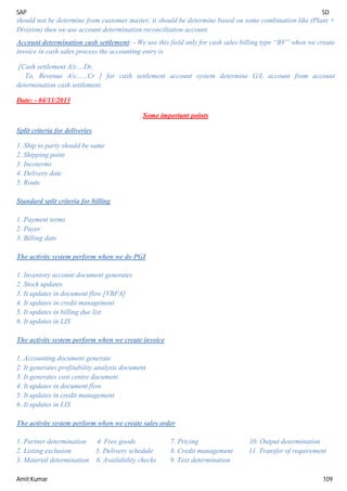 SAP SD
Amit Kumar 109
should not be determine from customer master, it should be determine based on some combination like (Plant +
Division) then we use account determination reconciliation account.
Account determination cash settlement: - We use this field only for cash sales billing type “BV” when we create
invoice in cash sales process the accounting entry is
[Cash settlement A/c....Dr.
To, Revenue A/c......Cr ] for cash settlement account system determine G/L account from account
determination cash settlement.
Date: - 04/11/2013
Some important points
Split criteria for deliveries
1. Ship to party should be same
2. Shipping point
3. Incoterms
4. Delivery date
5. Route
Standard split criteria for billing
1. Payment terms
2. Payer
3. Billing date
The activity system perform when we do PGI
1. Inventory account document generates
2. Stock updates
3. It updates in document flow [VBFA]
4. It updates in credit management
5. It updates in billing due list
6. It updates in LIS
The activity system perform when we create invoice
1. Accounting document generate
2. It generates profitability analysis document
3. It generates cost centre document
4. It updates in document flow
5. It updates in credit management
6. It updates in LIS
The activity system perform when we create sales order
1. Partner determination 4. Free goods 7. Pricing 10. Output determination
2. Listing exclusion 5. Delivery schedule 8. Credit management 11. Transfer of requirement
3. Material determination 6. Availability checks 9. Text determination
 