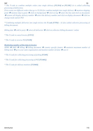 SAP SD
Amit Kumar 110
* The T-code to combine multiple orders into single delivery [VL10A] or [VL10C] (it is called collecting
processing of deliveries).
First create two different orders then go to VL10A for combine multiple into single delivery  mention shipping
point  mention ship to party  click on background  click on log  select the line and click on documents
 system will display delivery number  select the delivery number and click on display document  click on
change mode and do PGI
* Combining multiple deliveries into single invoice the T-code [VF04] – (it also called collective processing of
billing document).
Billing date  sold to party  select all deliveries  click on collective billing document / online
* The T-code to cancel invoice [VF11].
* The T-code to reverse PGI [VL09]
Restricting number of line item in invoice
SPRO  S&D  billing  billing document  country specific feature  maintain maximum number of
billing item  go to your sales organisation and mention number of items  save it
* The T-code for collecting processing of picking [VL0P].
* The T-code for collecting processing of PGI [VL06G].
* The T-code for delivery monitors [VL06O].
 