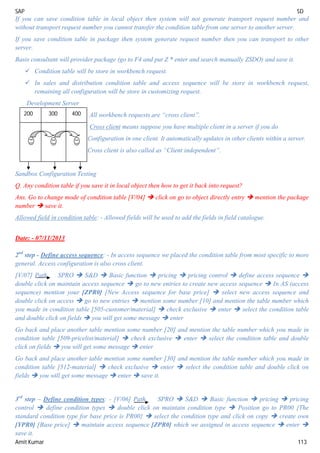 SAP SD
Amit Kumar 113
If you can save condition table in local object then system will not generate transport request number and
without transport request number you cannot transfer the condition table from one server to another server.
If you save condition table in package then system generate request number then you can transport to other
server.
Basis consultant will provider package (go to F4 and put Z * enter and search manually ZSDO) and save it.
 Condition table will be store in workbench request.
 In sales and distribution condition table and access sequence will be store in workbench request,
remaining all configuration will be store in customizing request.
Development Server
All workbench requests are “cross client”.
Cross client means suppose you have multiple client in a server if you do
Configuration in one client. It automatically updates in other clients within a server.
Cross client is also called as “Client independent”.
Sandbox Configuration Testing
Q. Any condition table if you save it in local object then how to get it back into request?
Ans. Go to change mode of condition table [V/04]  click on go to object directly entry  mention the package
number  save it.
Allowed field in condition table: - Allowed fields will be used to add the fields in field catalogue.
Date: - 07/11/2013
2nd
step - Define access sequence: - In access sequence we placed the condition table from most specific to more
general. Access configuration is also cross client.
[V/07] Path SPRO  S&D  Basic function  pricing  pricing control  define access sequence 
double click on maintain access sequence  go to new entries to create new access sequence  In AS (access
sequence) mention your [ZPR0] [New Access sequence for base price]  select new access sequence and
double click on access  go to new entries  mention some number [10] and mention the table number which
you made in condition table [505-customer/material]  check exclusive  enter  select the condition table
and double click on fields  you will get some message  enter
Go back and place another table mention some number [20] and mention the table number which you made in
condition table [509-pricelist/material]  check exclusive  enter  select the condition table and double
click on fields  you will get some message  enter
Go back and place another table mention some number [30] and mention the table number which you made in
condition table [512-material]  check exclusive  enter  select the condition table and double click on
fields  you will get some message  enter  save it.
3rd
step – Define condition types: - [V/06] Path SPRO  S&D  Basic function  pricing  pricing
control  define condition types  double click on maintain condition type  Position go to PR00 {The
standard condition type for base price is PR00}  select the condition type and click on copy  create own
[YPR0] [Base price]  maintain access sequence [ZPR0] which we assigned in access sequence  enter 
save it.
200 300 400
 