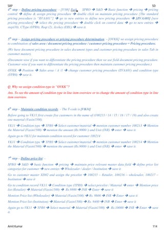 SAP SD
Amit Kumar 114
4th
step – Define pricing procedure: - [V/08] Path SPRO  S&D  Basic function  pricing  pricing
control  define & assign pricing procedure  double click on maintain pricing procedure {The standard
pricing procedure is “RVAA01”}  go to new entries to define new pricing procedure  [ZVAA01] [new
pricing procedure]  select the pricing procedure  double click on control data  go to new entries 
step(10), CType (YPR0), Reqt (2), Acckey (ERL)  save it.
5th
step – Assign pricing procedure or pricing procedure determination: - [OVKK] we assign pricing procedure
to combination of sales area / document pricing procedure / customer pricing procedure = Pricing procedure.
(We have document pricing procedure in sales document types and customer pricing procedure in sales Tab in
customer master).
(Document wise if you want to differentiate the pricing procedure then we use field document pricing procedure.
Customer wise if you want to differentiate the pricing procedure then maintain customer pricing procedure.)
OVKK  Position  Sales area / A /1  change customer pricing procedure (ZVAA01) and condition type
(YPR0)  save it.
Q. Why we assign condition type in “OVKK”?
Ans. To see the amount of condition type in line item overview or to change the amount of condition type in line
item overview.
6th
step – Maintain condition records: - The T-code is [VK11]
Before going to VK11 first create five customers in the name of (100213 / 14 / 15 / 16 / 17 / 19) and also create
one material (Vaxin1500).
VK11  Condition type  YPR0  Select customer/material  mention customer number 100213  Mention
the Material (Vaxin1500)  mention the amount (Rs.9000/-) and Unit (INR)  enter  save it.
Again go to VK11 for maintain condition record for customer 100214
VK11  Condition type  YPR0  Select customer/material  mention customer number 100214  Mention
the Material (Vaxin1500)  mention the amount (Rs.9000/-) and Unit (INR)  enter  save it.
7th
step – Define price list: -
SPRO  S&D  basic function  pricing  maintain price relevant master data field  define price list
categories for customer  new entries  Wholesaler / dealer / Institution  save it
Go to customer master XD02 and assign the pricelist  100215 – Retailer, 100216 – wholesaler, 100217 –
Institution  save it
Go to condition record VK11  Condition type (YPR0)  select pricelist / Material  enter  Mention price
list (Retailer)  Material (Vaxin1500)  Rs.9800  INR  Enter  save it
Mention Price list (Wholesaler)  Material (Vaxin1500)  Rs. 9600  INR  Enter  save it
Mention Price list (Institution)  Material (Vaxin1500)  Rs. 9400  INR  Enter  save it
Again go to VK11  YPR0  Select material  Material (Vaxin1500)  Rs.10000  INR  Enter  save
it.
 