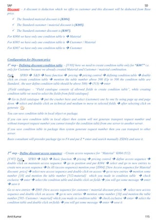 SAP SD
Amit Kumar 115
Discount: - A discount is deduction which we offer to customer and this discount will be deducted from Base
price.
 The Standard material discount is [K004].
 The Standard customer / material discount is [K005].
 The Standard customer discount is [K007].
For K004 we have only one condition table is  Material
For K005 we have only one condition table is  Customer / Material
For K007 we have only one condition table is  Customer
Configuration for Discount price
1st
step - Defining discount condition table: - [V/03] here we need to create condition table only for “K007” i.e.
only for Customer because we already created Material and Customer / material combination.
Path SPRO  S&D  basic function  pricing  pricing control  defining condition table  double
click on create condition table  mention the table number above 500 (Up to 500 the condition table are
Standard , the user define condition table should be above 500)  (513)  enter
[Field catalogue: - “Field catalogue consists of allowed fields to create condition table”, while creating
condition table we need to select the fields from field catalogue].
 Go to field catalogue  put the crusher here and select (customer) one by one by using page up and page
down  select and double click on technical and medium to move to selected fields  after selecting click on
generate
You can save condition table in local object or package.
If you can save condition table in local object then system will not generate transport request number and
without transport request number you cannot transfer the condition table from one server to another server.
If you save condition table in package then system generate request number then you can transport to other
server.
Basis consultant will provider package (go to F4 and put Z * enter and search manually ZSDO) and save it.
2nd
step - Define discount access sequence: - Create access sequence for “Material” K004 (512)
[V/07] Path SPRO  S&D  Basic function  pricing  pricing control  define access sequence 
double click on maintain access sequence  go to position and put K004  select and go to new entries to
create new access sequence  In AS (access sequence) mention your [Z004] [New Access sequence for Material
discount price]  select new access sequence and double click on access  go to new entries  mention some
number [10] and mention the table number [512-material] which you made in condition table  check
exclusive  enter  select the condition table and double click on fields  you will get some message  enter
 save it
Go to new entries  Z005 (New access sequence for customer / material discount price)  select new access
sequence and double click on access  go to new entries  mention some number [10] and mention the table
number [505- Customer / material] which you made in condition table  check exclusive  enter  select the
condition table and double click on fields  you will get some message  enter  save it
 