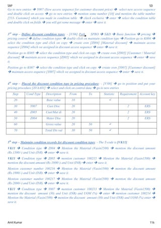 SAP SD
Amit Kumar 116
Go to new entries  Y007 (New access sequence for customer discount price)  select new access sequence
and double click on access  go to new entries  mention some number [10] and mention the table number
[513- Customer] which you made in condition table  check exclusive  enter  select the condition table
and double click on fields  you will get some message  enter  save it.
3rd
step – Define discount condition types: - [V/06] Path SPRO  S&D  Basic function  pricing 
pricing control  define condition types  double click on maintain condition type  Position go to K004 
select the condition type and click on copy  create own [Z004] [Material discount]  maintain access
sequence [Z004] which we assigned in discount access sequence  enter  save it.
Position go to K005  select the condition type and click on copy  create own [Z005] [Customer / Material
discount]  maintain access sequence [Z005] which we assigned in discount access sequence  enter  save
it.
Position go to K007  select the condition type and click on copy  create own [Y007] [Customer discount]
 maintain access sequence [Y007] which we assigned in discount access sequence  enter  save it.
4th
step – Placed the discount condition type in pricing procedure: - [V/08]  go to position and put your
pricing procedure [ZVAA01]  select and click on control data  go to new entries
Step Cond Type Description From To Statistic Requirement Account key
20 Base value 10 
30 Y007 Cust Disc 20 2 ERS
40 Z005 Cust/Mat di 20 2 ERS
50 Z004 Mater Disc 20 2 ERS
60 Gross value 20 50 
70 Total Dis val 30 50 
5th
step – Maintain condition records for discount condition types: - The T-code is [VK11]
VK11  Condition type  Z004  Mention the Material (Vaxin1500)  mention the discount amount
(Rs.1500/-) and Unit (INR)  enter  save it.
VK11  Condition type  Z005  mention customer 100215  Mention the Material (Vaxin1500) 
mention the discount amount (Rs.1800/-) and Unit (INR)  enter  save it.
Mention customer number 100216  Mention the Material (Vaxin1500)  mention the discount amount
(Rs.1900/-) and Unit (INR)  enter  save it.
Mention customer number 100217  Mention the Material (Vaxin1500)  mention the discount amount
(Rs.2000/-) and Unit (INR)  enter  save it.
VK11  Condition type  Y007  mention customer 100213  Mention the Material (Vaxin1500) 
mention the discount amount (30) and Unit (INR) and UOM (%)  enter  mention customer 100214 
Mention the Material (Vaxin1500)  mention the discount amount (30) and Unit (INR) and UOM (%) enter 
save it.
 