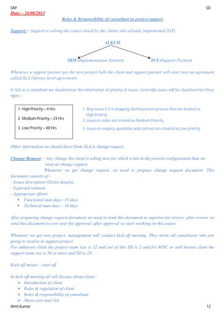 SAP SD
Amit Kumar 12
Date: - 24/08/2013
Roles & Responsibility of consultant in project support
Support: - Support is solving the issues raised by the clients who already implemented SAP.
ALKEM
IBM (Implementation Partner) TCS (Support Partner)
Whenever a support partner get the new project both the client and support partner will enter into an agreement
called SLA (Service level agreement).
In SLA as a consultant we should know the information of priority of issues. Generally issues will be classified into three
types:-
Other information we should know from SLA is change request.
Change Request: - Any change the client is asking new for which is not in the present configuration than we
treat as change request.
Whenever we get change request, we need to prepare change request document. This
document consists of:-
- Issues description (Ticket details).
- Expected solution
- Appropriate efforts
 Functional man days -15 days
 Technical man days – 10 days
After preparing change request document we need to send this document to superior for review, after review we
send this document to core user for approval, after approval we start working on this issues.
Whenever we get new project, management will conduct kick-off meeting. They invite all consultants who are
going to involve in support project.
For unknown client the project team size is 12 and out of this SD is 2 and for MNC or well known client the
support team size is 50 or more and SD is 10.
Kick-off means – start off
In kick-off meeting all will discuss about client:-
 Introduction of client
 Rules & regulation of client
 Roles & responsibility of consultant
 Share core user list
1. High Priority – 4 Hrs
2. Medium Priority – 24 Hrs
3. Low Priority – 48 Hrs
1. Any issues if it is stopping client business process then we treated as
High Priority.
2. Issues in order are treated as Medium Priority.
3. Issues in enquiry, quotation and contract are treated as Low priority.
 