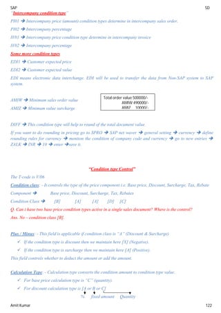 SAP SD
Amit Kumar 122
“Intercompany condition type”
PI01  Intercompany price (amount) condition types determine in intercompany sales order.
PI02  Intercompany percentage
IV01  Intercompany price condition type determine in intercompany invoice
IV02  Intercompany percentage
Some more condition types
EDI1  Customer expected price
EDI2  Customer expected value
EDI means electronic data interchange. EDI will be used to transfer the data from Non-SAP system to SAP
system.
AMIW  Minimum sales order value
AMIZ  Minimum value surcharge
DIFF  This condition type will help to round of the total document value.
If you want to do rounding in pricing go to SPRO  SAP net waver  general setting  currency  define
rounding rules for currency  mention the condition of company code and currency  go to new entries 
ZALK  INR  10  enter save it.
“Condition type Control”
The T-code is V/06
Condition class: - It controls the type of the price component i.e. Base price, Discount, Surcharge, Tax, Rebate
Component  Base price, Discount, Surcharge, Tax, Rebates
Condition Class  [B] [A] [A] [D] [C]
Q. Can i have two base price condition types active in a single sales document? Where is the control?
Ans. No – condition class [B].
Plus / Minus: - This field is applicable if condition class is “A” (Discount & Surcharge)
 If the condition type is discount then we maintain here [X] (Negative).
 If the condition type is surcharge then we maintain here [A] (Positive).
This field controls whether to deduct the amount or add the amount.
Calculation Type: - Calculation type converts the condition amount to condition type value.
 For base price calculation type is “C” (quantity).
 For discount calculation type is [A or B or C]
% fixed amount Quantity
Total order value 500000/-
AMIW 490000/-
AMIZ 10000/-
 