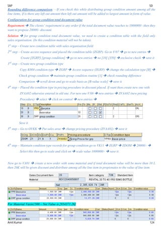 SAP SD
Amit Kumar 124
Rounding difference comparison: - If you check this while distributing group condition amount among all the
line items, if is there any left out amount then left out amount will be added to largest amount in form of value.
Configuration for group condition total document value
Requirement  The clients’ requirement is any order if the total document value reaches to 1000000/- then they
want to propose 20000/- discount.
Solution  for group condition total document value, we need to create a condition table with the field only
sales organisation. (In this condition material will not be taken).
1st
step – Create new condition table with sales organisation field.
2nd
step – Create access sequence and placed the condition table (ZGRP). Go to V/07  go to new entries 
Create [ZGRP] [group condition]  go to new entries  no [10] [350]  exclusive check  save it
3rd
step – Create new group condition type
Copy K004 condition type  ZGRP  Access sequence (ZGRP)  change the calculation type [B] 
Check group condition  maintain group condition routine [1]  check rounding difference
Comparison  scroll down and go to scale basis as [B-value scale]  save it.
4th
step – Placed the condition type in pricing procedure in discount placed. If want then create new one with
ZVAA02 otherwise entered in old one. For new one V/08  new entries  ZVAA02 (new pricing
Procedure)  select  click on control  new entries 
Save it.
5th
step – Go to OVKK  Put sales area  change pricing procedure (ZVAA02)  save it
6th
step – Maintain condition type records for group condition go to VK11  ZGRP  ZDOM  20000/- 
Select this then go to scale and click on  scale value 1000000/-  save it.
Now go to VA01  create a new order with some material and if total document value will be more than 10 L
then 20K will be given discount and distribute among all the line item in propionates to the value of line item.
For Material Vaxin1500 – Net Value is [934371.26]
 