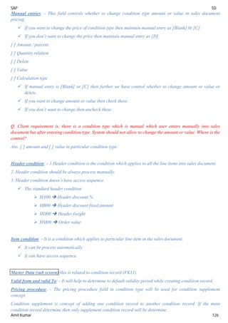 SAP SD
Amit Kumar 126
Manual entries: - This field controls whether to change condition type amount or value in sales document
pricing.
 If you want to change the price of condition type then maintain manual entry as [Blank] 0r [C].
 If you don’t want to change the price then maintain manual entry as [D].
[ ] Amount / percent
[ ] Quantity relation
[ ] Delete
[ ] Value
[ ] Calculation type
 If manual entry is [Blank] or [C] then further we have control whether to change amount or value or
delete.
 If you want to change amount or value then check these.
 If you don’t want to change then uncheck these.
Q. Client requirement is, there is a condition type which is manual which user enters manually into sales
document but after entering condition type. System should not allow to change the amount or value. Where is the
control?
Ans. [ ] amount and [ ] value in particular condition type.
Header condition: - 1.Header condition is the condition which applies to all the line items into sales document.
2. Header condition should be always process manually.
3. Header condition doesn’t have access sequence.
 The standard header condition
 HA00  Header discount %
 HB00  Header discount fixed amount
 HD00  Header freight
 HM00  Order value
Item condition: - It is a condition which applies to particular line item in the sales document.
 It can be process automatically.
 It can have access sequence.
Master Data (sub screen) this is related to condition record (VK11).
Valid from and valid To: - It will help to determine to default validity period while creating condition record.
Pricing procedure: - The pricing procedure field in condition type will be used for condition supplement
concept.
Condition supplement is concept of adding one condition record to another condition record. If the main
condition record determine then only supplement condition record will be determine.
 