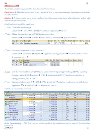 SAP SD
Amit Kumar 127
Date: - 15/11/2013
We use this condition supplement for the below client requirement:-
Requirement  The client requirement is any customer if he is getting maximum price then client wants to offer
3% extra discount.
Solution  In this scenario, we go to the condition record maximum price (material combination) and we add
supplement condition record.
Configuration for condition supplement
1st
step – Create new condition type
Go to V/06  Copy of K007  ZSUP (Condition supplement) save it
2nd
step – Placed the condition type in ZVAA01 pricing procedure
Go to V/08  position  ZVAA01  select and click on control  go to new entries
3rd
step – Create new supplement pricing procedure
Go to V/08  new entries  ZSUP01  Supplement pricing procedur  select and click on control
 go to new entry 
4th
step – go to the main condition type [YPR0] and again supplement pricing procedure [ZSUP01] in pricing
Procedure. Go to V/06  position  YPR0  and maintain ZSUP01 (supplement condition) in
Pricing procedure field in V/06.
5th
step – Maintain condition record  VK12  YPR0  material  select the condition record and click on
Supplement  add ZSUP  3%  enter and save it.
Go to VA01 create order and check
Delete from database: - This field controls whether to delete the condition record permanently from the data
base or not.
 