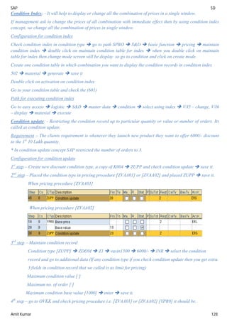 SAP SD
Amit Kumar 128
Condition Index: - It will help to display or change all the combination of prices in a single window.
If management ask to change the prices of all combination with immediate effect then by using condition index
concept, we change all the combination of prices in single window.
Configuration for condition index
Check condition index in condition type  go to path SPRO  S&D  basic function  pricing  maintain
condition index  double click on maintain condition table for index  when you double click on maintain
table for index then change mode screen will be display so go to condition and click on create mode.
Create one condition table in which combination you want to display the condition records in condition index
502  material  generate  save it
Double click on activation on condition index
Go to your condition table and check the (601)
Path for executing condition index
Go to easy access  logistic  S&D  master data  condition  select using index  V/I5 – change, V/I6
– display  material  execute
Condition update: - Restricting the condition record up to particular quantity or value or number of orders. Its
called as condition update.
Requirement – The clients requirement is whenever they launch new product they want to offer 6000/- discount
to the 1st
10 Lakh quantity.
* In condition update concept SAP restricted the number of orders to 3.
Configuration for condition update
1st
step – Create new discount condition type, a copy of K004  ZUPP and check condition update  save it.
2nd
step – Placed the condition type in pricing procedure [ZVAA01] or [ZVAA02] and placed ZUPP  save it.
When pricing procedure [ZVAA01]
When pricing procedure [ZVAA02]
3rd
step – Maintain condition record
Condition type [ZUPP]  ZDOM  Z1  vaxin1500  6000/-  INR  select the condition
record and go to additional data (If any condition type if you check condition update then you get extra
3 fields in condition record that we called is as limit for pricing)
Maximum condition value [ ]
Maximum no. of order [ ]
Maximum condition base value [1000]  enter  save it.
4th
step – go to OVKK and check pricing procedure i.e. [ZVAA01] or [ZVAA02] [YPR0] it should be.
 