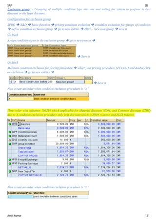 SAP SD
Amit Kumar 131
Exclusion group: - Grouping of multiple condition type into one and asking the system to propose to best
discount or the least discount.
Configuration for exclusion group
SPRO  S&D  basic function  pricing condition exclusion  condition exclusion for groups of condition
 define condition exclusion group  go to new entries  Z001 – New own group  save it
Go back
Assign condition types to the exclusion group  go to new entries 
 Save it
Go back
Maintain condition exclusion for pricing procedure  select your pricing procedure [ZVAA01] and double click
on exclusion  go to new entries 
 Save it
Now create an order when condition exclusion procedure is “A”
Here order with customer 100219 which applicable for Material discount (Z004) and Common discount (ZDIS)
due to A condition exclusion procedure only best discount which is Z004 is active and ZDIS Inactive.
Now create an order when condition exclusion procedure is “L”
 