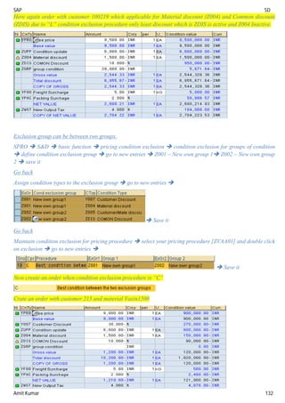 SAP SD
Amit Kumar 132
Here again order with customer 100219 which applicable for Material discount (Z004) and Common discount
(ZDIS) due to “L” condition exclusion procedure only least discount which is ZDIS is active and Z004 Inactive.
Exclusion group can be between two groups.
SPRO  S&D  basic function  pricing condition exclusion  condition exclusion for groups of condition
 define condition exclusion group  go to new entries  Z001 – New own group 1 Z002 – New own group
2  save it
Go back
Assign condition types to the exclusion group  go to new entries 
 Save it
Go back
Maintain condition exclusion for pricing procedure  select your pricing procedure [ZVAA01] and double click
on exclusion  go to new entries 
 Save it
Now create an order when condition exclusion procedure is “C”
Crate an order with customer 213 and material Vaxin1500
 