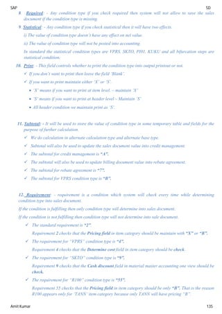 SAP SD
Amit Kumar 135
8. Required: - Any condition type if you check required then system will not allow to save the sales
document if the condition type is missing.
9. Statistical: - Any condition type if you check statistical then it will have two effects.
i) The value of condition type doesn’t have any effect on net value.
ii) The value of condition type will not be posted into accounting.
In standard the statistical condition types are VPRS, SKTO, PI01, KUKU and all bifurcation steps are
statistical condition.
10. Print: - This field controls whether to print the condition type into output printout or not.
 If you don’t want to print then leave the field ‘Blank’.
 If you want to print maintain either ‘X’ or ‘S’.
 ‘X’ means if you want to print at item level. – maintain ‘X’
 ‘S’ means if you want to print at header level – Maintain ‘S’
 All header condition we maintain print as ‘S’.
11. Subtotal: - It will be used to store the value of condition type in some temporary table and fields for the
purpose of further calculation.
 We do calculation in alternate calculation type and alternate base type.
 Subtotal will also be used to update the sales document value into credit management.
 The subtotal for credit management is “A”.
 The subtotal will also be used to update billing document value into rebate agreement.
 The subtotal for rebate agreement is “7”.
 The subtotal for VPRS condition type is “B”.
12. Requirement: - requirement is a condition which system will check every time while determining
condition type into sales document.
If the condition is fulfilling then only condition type will determine into sales document.
If the condition is not fulfilling then condition type will not determine into sale document.
 The standard requirement is “2”.
Requirement 2 checks that the Pricing field in item category should be maintain with “X” or “B”.
 The requirement for “VPRS” condition type is “4”.
Requirement 4 checks that the Determine cost field in item category should be check.
 The requirement for “SKTO” condition type is “9”.
Requirement 9 checks that the Cash discount field in material master accounting one view should be
check.
 The requirement for “R100” condition type is “55”.
Requirement 55 checks that the Pricing field in item category should be only “B”. That is the reason
R100 appears only for ‘TANN’ item category because only TANN will have pricing “B”.
 