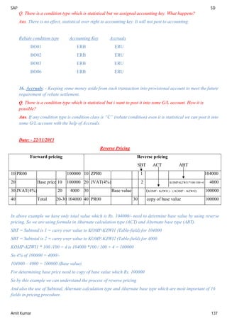 SAP SD
Amit Kumar 137
Q. There is a condition type which is statistical but we assigned accounting key. What happens?
Ans. There is no effect, statistical over right to accounting key. It will not post to accounting.
Rebate condition type Accounting Key Accruals
BO01 ERB ERU
BO02 ERB ERU
BO03 ERB ERU
BO06 ERB ERU
16. Accruals: - Keeping some money aside from each transaction into provisional account to meet the future
requirement of rebate settlement.
Q. There is a condition type which is statistical but i want to post it into some G/L account. How it is
possible?
Ans. If any condition type is condition class is “C” (rebate condition) even it is statistical we can post it into
some G/L account with the help of Accruals.
Date: - 22/11/2013
Reverse Pricing
Forward pricing Reverse pricing
SBT ACT ABT
10 PR00 100000 10 ZPR0 1 104000
20 Base price 10 100000 20 JVAT(4%) 2 KOMP-KZWI1*100/100+4 4000
30 JVAT(4%) 20 4000 30 Base value (KOMP - KZWI1) – ( KOMP – KZWI2) 100000
40 Total 20-30 104000 40 PR00 30 copy of base value 100000
In above example we have only total value which is Rs. 104000/- need to determine base value by using reverse
pricing. So we are using formula in Alternate calculation type (ACT) and Alternate base type (ABT).
SBT = Subtotal is 1 = carry over value to KOMP-KZWI1 (Table-field) for 104000
SBT = Subtotal is 2 = carry over value to KOMP-KZWI2 (Table-field) for 4000
KOMP-KZWI1 * 100 /100 + 4 is 104000 *100 / 100 + 4 = 100000
So 4% of 100000 = 4000/-
104000 – 4000 = 100000 (Base value)
For determining base price need to copy of base value which Rs. 100000
So by this example we can understand the process of reverse pricing
And also the use of Subtotal, Alternate calculation type and Alternate base type which are most important of 16
fields in pricing procedure.
 
