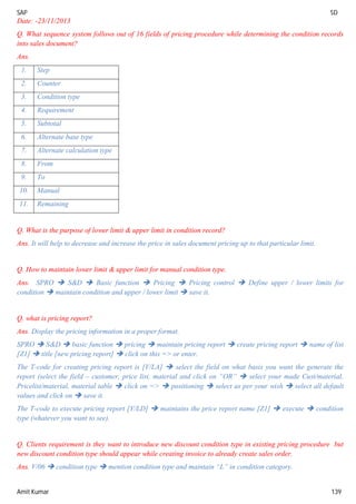 SAP SD
Amit Kumar 139
Date: -23/11/2013
Q. What sequence system follows out of 16 fields of pricing procedure while determining the condition records
into sales document?
Ans.
1. Step
2. Counter
3. Condition type
4. Requirement
5. Subtotal
6. Alternate base type
7. Alternate calculation type
8. From
9. To
10. Manual
11. Remaining
Q. What is the purpose of lower limit & upper limit in condition record?
Ans. It will help to decrease and increase the price in sales document pricing up to that particular limit.
Q. How to maintain lower limit & upper limit for manual condition type.
Ans. SPRO  S&D  Basic function  Pricing  Pricing control  Define upper / lower limits for
condition  maintain condition and upper / lower limit  save it.
Q. what is pricing report?
Ans. Display the pricing information in a proper format.
SPRO  S&D  basic function  pricing  maintain pricing report  create pricing report  name of list
[Z1]  title [new pricing report]  click on this => or enter.
The T-code for creating pricing report is [V/LA]  select the field on what basis you want the generate the
report (select the field – customer, price list, material and click on “OR”  select your made Cust/material,
Pricelist/material, material table  click on =>  positioning  select as per your wish  select all default
values and click on  save it.
The T-code to execute pricing report [V/LD]  maintains the price report name [Z1]  execute  condition
type (whatever you want to see).
Q. Clients requirement is they want to introduce new discount condition type in existing pricing procedure but
new discount condition type should appear while creating invoice to already create sales order.
Ans. V/06  condition type  mention condition type and maintain “L” in condition category.
 