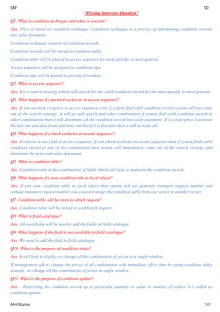 SAP SD
Amit Kumar 141
“Pricing Interview Question”
Q1. What is condition technique and what is consists?
Ans. Price is based on condition technique. Condition technique is a process of determining condition records
into sales document.
Condition technique consists of condition records.
Condition records will be stored in condition table.
Condition table will be placed in access sequence for most specific to most general.
Access sequence will be assigned to condition type.
Condition type will be placed in pricing procedure.
Q2. What is access sequence?
Ans. It is a search strategy which will search for the valid condition record for the most specific to most general.
Q3. What happens if i uncheck exclusive in access sequence?
Ans. If you uncheck exclusive in access sequence even if system find valid condition record system will not come
out of the search strategy. it will go and search and other combination if system find valid condition record in
other combination then it will determine all the condition record into sales document. If it a base price it activate
the last one and deactivate previous one but if it is discount then it will activate all.
Q4. What happens if i check exclusive in access sequence?
Ans. Exclusive is one field in access sequence. If you check exclusive in access sequence then if system finds valid
condition record at any of the combination then system will immediately come out of the search strategy and
determine the price into sales document.
Q5. What is condition table?
Ans. Condition table is the combination of fields which will help to maintain the condition record.
Q6. What happens if i save condition tale in local object?
Ans. If you save condition table in local object then system will not generate transport request number and
without transport request number you cannot transfer the condition table from one server to another server.
Q7. Condition table will be store in which request?
Ans. Condition table will be stored in workbench request.
Q8. What is field catalogue?
Ans. Allowed fields will be used to add the fields in field catalogue.
Q9. What happens if the field is not available in field catalogue?
Ans. We need to add the field in field catalogue.
Q10. What is the purpose of condition index?
Ans. It will help to display or change all the combination of prices in a single window.
If management ask to change the prices of all combination with immediate effect then by using condition index
concept, we change all the combination of prices in single window.
Q11. What is the purpose of condition update?
Ans. - Restricting the condition record up to particular quantity or value or number of orders. It’s called as
condition update.
 