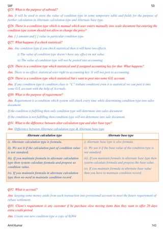 SAP SD
Amit Kumar 143
Q25. What is the purpose of subtotal?
Ans. It will be used to store the value of condition type in some temporary table and fields for the purpose of
further calculation in Alternate calculation type and Alternate base type.
Q26. There is a condition type which is manual which user enters manually into scale document but entering the
condition type system should not allow to change the price?
Ans. [ ] amount and [ ] value in particular condition type.
Q27. What happens if a check statistical?
Ans. Any condition type if you check statistical then it will have two effects.
i) The value of condition type doesn’t have any effect on net value.
ii) The value of condition type will not be posted into accounting.
Q28. There is a condition type which statistical and if assigned accounting key for that. What happens?
Ans. There is no effect, statistical over right to accounting key. It will not post to accounting.
Q29. There is a condition type which statistical but i want to post into some G/L account.
Ans. If any condition type is condition class is “C” (rebate condition) even it is statistical we can post it into
some G/L account with the help of Accruals.
Q30. What is the purpose of requirement?
Ans. Requirement is a condition which system will check every time while determining condition type into sales
document.
If the condition is fulfilling then only condition type will determine into sales document.
If the condition is not fulfilling then condition type will not determine into sale document.
Q31. What is the difference between alter calculation type and alter base type?
Ans. Difference between Alternate calculation type & Alternate base type
Alternate calculation type Alternate base type
i). Alternate calculation type is formula.
ii). We use it if the calculation part of condition value
is not standard.
iii). If you maintain formula in alternate calculation
type then system calculate formula and propose us
condition value.
iv). If you maintain formula in alternate calculation
type then no need to maintain condition record
i) Alternate base type is also formula.
ii). We use it if the base value of the condition type is
not standard.
iii). If you maintain formula in alternate base type then
system calculate formula and propose the base value.
iv). If you maintain formula in alternate base value
then you have to maintain condition record.
Q32. What is accrual?
Ans. keeping some money aside from each transaction into provisional account to meet the future requirement of
rebate settlement.
Q33. Client’s requirement is any customer if he purchase slow moving items then they want to offer 20 days
extra credit period.
Ans. Create one new condition type a copy of KO04
 