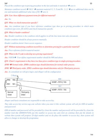 SAP SD
Amit Kumar 144
Placed the condition type in pricing procedure in the last and make it statistical  save it.
Maintain condition record: VK11  maintain material X, Y, Z and Rs. 1,1,1  go to additional data one by
one and maintain additional value days [20]  save it.
Q34. Can i have difference payment terms for different material?
Ans. No.
Q35. When we check transaction specific?
Ans. Any condition type if you have reference condition type then go to pricing procedure in which main
condition type exist. [ICAA01] and check transaction specific.
Q36. What is header condition?
Ans. Header condition is the condition which applies to all the line items into sales document.
Header condition should be always process manually.
Header condition doesn’t have access sequence.
Q37. Without maintaining condition record how to determine pricing for a particular material?
Ans. Price reference field in material master.
Q38. What is the T-code to develop new pricing requirement?
Ans. VOFM User define requirement number should be 900 and above.
Q39. Client’s requirement is they have two base price condition type in single pricing procedure.
ZPR0  Normal order, ZPR0 condition type should determine for normal order process.
ZPR1  Third party order, ZPR1 condition type should determine only for Third party process.
Ans. As consultant we will give logics and Abaper will do configuration
2 Reqr
Copy 900
901
Abaper and basis consultant are responsible to take access key.
They take access key service.sap.com website when you enter it this website system will ask for OSS id number
and password.
OSS id number and password will be provided by client the number and password will be provided by client the
number look like (S0000567820) put this number to access key and click on continue then put the details in
website then system will propose 20 digit number and we do place the number in access key, then system will
allow to change or develop the programme.
ZPR0 900
ZPR1 901
Normal
Order
Third party
Order
KOMP – PSTV = TAS
KOMP – PSTV = TAS
 