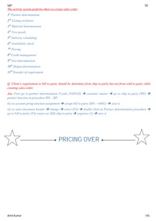 SAP SD
Amit Kumar 145
The activity system perform when we create sales order
1st
Partner determination
2nd
Listing exclusion
3rd
Material determination
4th
Free goods
5th
Delivery scheduling
6th
Availability check
7th
Pricing
8th
Credit management
9th
Text determination
10th
Output determination
11th
Transfer of requirement
Q. Client’s requirement is bill to party should be determine from ship to party but not from sold to party while
creating sales order.
Ans. First go to partner determination T-code [VOPAN]  customer master  go to ship to party (WE) 
partner function in procedure WE – BP.
Go to account group function assignment  assign bill to party (BP) – (0002)  save it.
Go to sales document header  change  select (TA)  double click on Partner determination procedure 
go to bill to party (TA) source as (SH) ship to party  sequence (1)  save it.
PRICING OVER
 